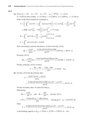 410 Solutions Manual • Instructor’s Solution Manual to Accompany Mechanical Engineering Design
16-4
(a) Given: θ1 = 10°, θ2 = 75°, θa = 75°, pa = 106
Pa, f = 0.24,
b = 0.075 m (shoe width), a = 0.150 m, r = 0.200 m, d = 0.050 m, c = 0.165 m.
Some of the terms needed are evaluated as:
A = r
θ2
θ1
sin θ dθ − a
θ2
θ1
sin θ cos θ dθ = r −cos θ
θ2
θ1
− a
1
2
sin2
θ
θ2
θ1
= 200 −cos θ
75°
10°
− 150
1
2
sin2
θ
75°
10°
= 77.5 mm
B =
θ2
θ1
sin2
θ dθ =
θ
2
−
1
4
sin 2θ
75π/180 rad
10π/180 rad
= 0.528
C =
θ2
θ1
sin θ cos θ dθ = 0.4514
Now converting to pascals and meters, we have from Eq. (16-2),
Mf =
f pabr
sin θa
A =
0.24[(10)6
](0.075)(0.200)
sin 75°
(0.0775) = 289 N · m
From Eq. (16-3),
MN =
pabra
sin θa
B =
[(10)6
](0.075)(0.200)(0.150)
sin 75°
(0.528) = 1230 N · m
Finally, using Eq. (16-4), we have
F =
MN − Mf
c
=
1230 − 289
165
= 5.70 kN Ans.
(b) Use Eq. (16-6) for the primary shoe.
T =
f pabr2
(cos θ1 − cos θ2)
sin θa
=
0.24[(10)6
](0.075)(0.200)2
(cos 10° − cos 75°)
sin 75°
= 541 N · m
For the secondary shoe, we must ﬁrst ﬁnd pa.
Substituting
MN =
1230
106
pa and Mf =
289
106
pa into Eq. (16-7),
5.70 =
(1230/106
) pa + (289/106
) pa
165
, solving gives pa = 619(10)3
Pa
Then
T =
0.24[0.619(10)6
](0.075)(0.200)2
(cos 10° − cos 75°)
sin 75°
= 335 N · m
so the braking capacity is Ttotal = 2(541) + 2(335) = 1750 N · m Ans.
shi20396_ch16.qxd 8/28/03 4:01 PM Page 410
 