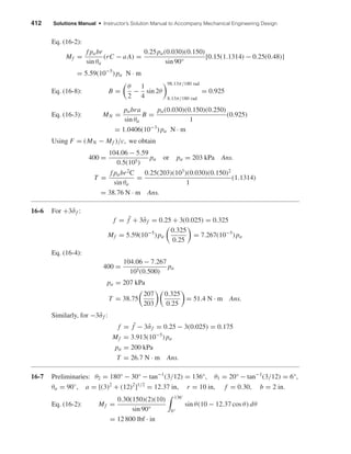 412 Solutions Manual • Instructor’s Solution Manual to Accompany Mechanical Engineering Design
Eq. (16-2):
Mf =
f pabr
sin θa
(rC − aA) =
0.25pa(0.030)(0.150)
sin 90°
[0.15(1.1314) − 0.25(0.48)]
= 5.59(10−5
) pa N · m
Eq. (16-8): B =
θ
2
−
1
4
sin 2θ
98.13π/180 rad
8.13π/180 rad
= 0.925
Eq. (16-3): MN =
pabra
sin θa
B =
pa(0.030)(0.150)(0.250)
1
(0.925)
= 1.0406(10−3
) pa N · m
Using F = (MN − Mf )/c, we obtain
400 =
104.06 − 5.59
0.5(105)
pa or pa = 203 kPa Ans.
T =
f pabr2
C
sin θa
=
0.25(203)(103
)(0.030)(0.150)2
1
(1.1314)
= 38.76 N · m Ans.
16-6 For +3ˆσf :
f = ¯f + 3ˆσf = 0.25 + 3(0.025) = 0.325
Mf = 5.59(10−5
) pa
0.325
0.25
= 7.267(10−5
) pa
Eq. (16-4):
400 =
104.06 − 7.267
105(0.500)
pa
pa = 207 kPa
T = 38.75
207
203
0.325
0.25
= 51.4 N · m Ans.
Similarly, for −3ˆσf :
f = ¯f − 3ˆσf = 0.25 − 3(0.025) = 0.175
Mf = 3.913(10−5
) pa
pa = 200 kPa
T = 26.7 N · m Ans.
16-7 Preliminaries: θ2 = 180° − 30° − tan−1
(3/12) = 136°, θ1 = 20° − tan−1
(3/12) = 6°,
θa = 90◦
, a = [(3)2
+ (12)2
]1/2
= 12.37 in, r = 10 in, f = 0.30, b = 2 in.
Eq. (16-2): Mf =
0.30(150)(2)(10)
sin 90°
136◦
6°
sin θ(10 − 12.37 cos θ) dθ
= 12 800 lbf · in
shi20396_ch16.qxd 8/28/03 4:01 PM Page 412
 