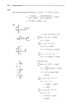 414 Solutions Manual • Instructor’s Solution Manual to Accompany Mechanical Engineering Design
16-9
(a) Counter-clockwise rotation, θ2 = π/4 rad, r = 13.5/2 = 6.75 in
a =
4r sin θ2
2θ2 + sin 2θ2
=
4(6.75) sin(π/4)
2π/4 + sin(2π/4)
= 7.426 in
e = 2(7.426) = 14.85 in Ans.
(b)
α = tan−1
(3/14.85) = 11.4°
MR = 0 = 3Fx
− 6.375P
Fx
= 2.125P
Fx = 0 = −Fx
+ Rx
Rx
= Fx
= 2.125P
Fy
= Fx
tan 11.4◦
= 0.428P
Fy = −P − Fy
+ Ry
Ry
= P + 0.428P = 1.428P
Left shoe lever.
MR = 0 = 7.78Sx
− 15.28Fx
Sx
=
15.28
7.78
(2.125P) = 4.174P
Sy
= f Sx
= 0.30(4.174P)
= 1.252P
Fy = 0 = Ry
+ Sy
+ Fy
Ry
= −Fy
− Sy
= −0.428P − 1.252P
= −1.68P
Fx = 0 = Rx
− Sx
+ Fx
Rx
= Sx
− Fx
= 4.174P − 2.125P
= 2.049P
Rx
Sx
Sy
Ry
Fx
Fy
7.78"
15.28"
1.428P
2.125P
2.125P
0.428P
P
0.428P
2.125P
tie rod2.125P
0.428P
␣
6.375"
Actuation
leverRx
Ry
Fx
Fy
3"
P
shi20396_ch16.qxd 8/28/03 4:01 PM Page 414
 