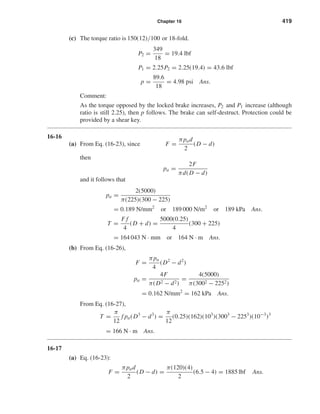 Chapter 16 419
(c) The torque ratio is 150(12)/100 or 18-fold.
P2 =
349
18
= 19.4 lbf
P1 = 2.25P2 = 2.25(19.4) = 43.6 lbf
p =
89.6
18
= 4.98 psi Ans.
Comment:
As the torque opposed by the locked brake increases, P2 and P1 increase (although
ratio is still 2.25), then p follows. The brake can self-destruct. Protection could be
provided by a shear key.
16-16
(a) From Eq. (16-23), since F =
πpad
2
(D − d)
then
pa =
2F
πd(D − d)
and it follows that
pa =
2(5000)
π(225)(300 − 225)
= 0.189 N/mm2
or 189 000 N/m2
or 189 kPa Ans.
T =
F f
4
(D + d) =
5000(0.25)
4
(300 + 225)
= 164 043 N · mm or 164 N · m Ans.
(b) From Eq. (16-26),
F =
πpa
4
(D2
− d2
)
pa =
4F
π(D2 − d2)
=
4(5000)
π(3002 − 2252)
= 0.162 N/mm2
= 162 kPa Ans.
From Eq. (16-27),
T =
π
12
f pa(D3
− d3
) =
π
12
(0.25)(162)(103
)(3003
− 2253
)(10−3
)3
= 166 N · m Ans.
16-17
(a) Eq. (16-23):
F =
πpad
2
(D − d) =
π(120)(4)
2
(6.5 − 4) = 1885 lbf Ans.
shi20396_ch16.qxd 8/28/03 4:01 PM Page 419
 