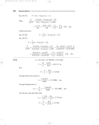 422 Solutions Manual • Instructor’s Solution Manual to Accompany Mechanical Engineering Design
Eq. (16-33): F = (θ2 − θ1) pari (ro − ri )
Thus,
T
f FD
=
(1/2)(θ2 − θ1) f pari r2
o − r2
i
f (θ2 − θ1) pari (ro − ri )(D)
=
ro + ri
2D
=
D/2 + d/2
2D
=
1
4
1 +
d
D
O.K. Ans.
Uniform pressure
Eq. (16-38): T =
1
3
(θ2 − θ1) f pa r3
o − r3
i
Eq. (16-37):
F =
1
2
(θ2 − θ1) pa r2
o − r2
i
T
f FD
=
(1/3)(θ2 − θ1) f pa r3
o − r3
i
(1/2) f (θ2 − θ1) pa r2
o − r2
i D
=
2
3
(D/2)3
− (d/2)3
[(D/2)2 − (d/2)2 D]
=
2(D/2)3
(1 − (d/D)3
)
3(D/2)2[1 − (d/D)2]D
=
1
3
1 − (d/D)3
1 − (d/D)2
O.K. Ans.
16-21 ω = 2πn/60 = 2π 500/60 = 52.4 rad/s
T =
H
ω
=
2(103
)
52.4
= 38.2 N · m
Key:
F =
T
r
=
38.2
12
= 3.18 kN
Average shear stress in key is
τ =
3.18(103
)
6(40)
= 13.2 MPa Ans.
Average bearing stress is
σb = −
F
Ab
= −
3.18(103
)
3(40)
= −26.5 MPa Ans.
Let one jaw carry the entire load.
rav =
1
2
26
2
+
45
2
= 17.75 mm
F =
T
rav
=
38.2
17.75
= 2.15 kN
shi20396_ch16.qxd 8/28/03 4:01 PM Page 422
 