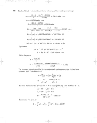 428 Solutions Manual • Instructor’s Solution Manual to Accompany Mechanical Engineering Design
ωmax =
T2 − b
a
=
26.771 − 2690.4
−21.41
= 124.41 rad/s Ans.
ωmin = 117.81 rad/s Ans.
¯ω =
124.41 + 117.81
2
= 121.11 rad/s
Cs =
ωmax − ωmin
(ωmax + ωmin)/2
=
124.41 − 117.81
(124.41 + 117.81)/2
= 0.0545 Ans.
E1 =
1
2
Iω2
r =
1
2
(110.72)(117.81)2
= 768 352 in · lbf
E2 =
1
2
Iω2
2 =
1
2
(110.72)(124.41)2
= 856 854 in · lbf
E = E1 − E2 = 768 352 − 856 854 = −88 502 in · lbf
Eq. (16-64):
E = Cs I ¯ω2
= 0.0545(110.72)(121.11)2
= 88 508 in · lbf, close enough Ans.
During the punch
T =
63 025H
n
H =
TL ¯ω(60/2π)
63 025
=
1560(121.11)(60/2π)
63 025
= 28.6 hp
The gear train has to be sized for 28.6 hp under shock conditions since the ﬂywheel is on
the motor shaft. From Table A-18,
I =
m
8
d2
o + d2
i =
W
8g
d2
o + d2
i
W =
8gI
d2
o + d2
i
=
8(386)(110.72)
d2
o + d2
i
If a mean diameter of the ﬂywheel rim of 30 in is acceptable, try a rim thickness of 4 in
di = 30 − (4/2) = 28 in
do = 30 + (4/2) = 32 in
W =
8(386)(110.72)
322 + 282
= 189.1 lbf
Rim volume V is given by
V =
πl
4
d2
o − d2
i =
πl
4
(322
− 282
) = 188.5l
shi20396_ch16.qxd 8/28/03 4:01 PM Page 428
 