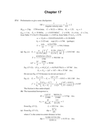 Chapter 17
17-1 Preliminaries to give some checkpoints:
VR =
1
Angular velocity ratio
=
1
0.5
= 2
Hnom = 2 hp, 1750 rev/min, C = 9(12) = 108 in, Ks = 1.25, nd = 1
dmin = 1 in, Fa = 35 lbf/in, γ = 0.035 lbf/in3
, f = 0.50, b = 6 in, d = 2 in,
from Table 17-2 for F-1 Polyamide: t = 0.05 in; from Table 17-4, Cp = 0.70.
w = 12γ bt = 12(0.035)(6)(0.05) = 0.126 lbf/ft
θd = 3.123 rad, exp( f θ) = 4.766 (perhaps)
V =
πdn
12
=
π(2)(1750)
12
= 916.3 ft/min
(a) Eq. (e): Fc =
w
32.174
V
60
2
=
0.126
32.174
916.3
60
2
= 0.913 lbf Ans.
T =
63 025(2)(1.25)(1)
1750
= 90.0 lbf · in
F =
2T
d
=
2(90)
2
= 90 lbf
Eq. (17-12): (F1)a = bFaCpCv = 6(35)(0.70)(1) = 147 lbf Ans.
F2 = F1a − F = 147 − 90 = 57 lbf Ans.
Do not use Eq. (17-9) because we do not yet know f .
Eq. (i) Fi =
F1a + F2
2
− Fc =
147 + 57
2
− 0.913 = 101.1 lbf Ans.
f =
1
θd
ln
(F1)a − Fc
F2 − Fc
=
1
3.123
ln
147 − 0.913
57 − 0.913
= 0.307
The friction is thus undeveloped.
(b) The transmitted horsepower is,
H =
( F)V
33 000
=
90(916.3)
33 000
= 2.5 hp Ans.
nf s =
H
HnomKs
=
2.5
2(1.25)
= 1
From Eq. (17-2), L = 225.3 in Ans.
(c) From Eq. (17-13), dip =
3C2
w
2Fi
where C is the center-to-center distance in feet.
dip =
3(108/12)2
(0.126)
2(101.1)
= 0.151 in Ans.
shi20396_ch17.qxd 8/28/03 3:58 PM Page 431
 