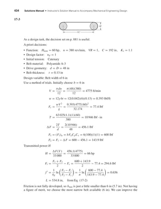 434 Solutions Manual • Instructor’s Solution Manual to Accompany Mechanical Engineering Design
17-3
As a design task, the decision set on p. 881 is useful.
A priori decisions:
• Function: Hnom = 60 hp, n = 380 rev/min, VR = 1, C = 192 in, Ks = 1.1
• Design factor: nd = 1
• Initial tension: Catenary
• Belt material: Polyamide A-3
• Drive geometry: d = D = 48 in
• Belt thickness: t = 0.13 in
Design variable: Belt width of 6 in
Use a method of trials. Initially choose b = 6 in
V =
πdn
12
=
π(48)(380)
12
= 4775 ft/min
w = 12γ bt = 12(0.042)(6)(0.13) = 0.393 lbf/ft
Fc =
wV2
g
=
0.393(4775/60)2
32.174
= 77.4 lbf
T =
63 025(1.1)(1)(60)
380
= 10 946 lbf · in
F =
2T
d
=
2(10 946)
48
= 456.1 lbf
F1 = (F1)a = bFaCpCv = 6(100)(1)(1) = 600 lbf
F2 = F1 − F = 600 − 456.1 = 143.9 lbf
Transmitted power H
H =
F(V)
33 000
=
456.1(4775)
33 000
= 66 hp
Fi =
F1 + F2
2
− Fc =
600 + 143.9
2
− 77.4 = 294.6 lbf
f =
1
θd
ln
F1 − Fc
F2 − Fc
=
1
π
ln
600 − 77.4
143.9 − 77.4
= 0.656
L = 534.8 in, from Eq. (17-2)
Friction is not fully developed, so bmin is just a little smaller than 6 in (5.7 in). Not having
a ﬁgure of merit, we choose the most narrow belt available (6 in). We can improve the
48"
192"
shi20396_ch17.qxd 8/28/03 3:58 PM Page 434
 
