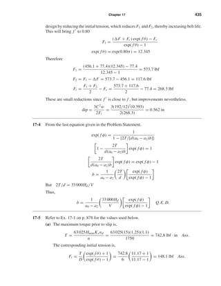 Chapter 17 435
design by reducing the initial tension, which reduces F1 and F2, thereby increasing belt life.
This will bring f to 0.80
F1 =
( F + Fc) exp( f θ) − Fc
exp( f θ) − 1
exp( f θ) = exp(0.80π) = 12.345
Therefore
F1 =
(456.1 + 77.4)(12.345) − 77.4
12.345 − 1
= 573.7 lbf
F2 = F1 − F = 573.7 − 456.1 = 117.6 lbf
Fi =
F1 + F2
2
− Fc =
573.7 + 117.6
2
− 77.4 = 268.3 lbf
These are small reductions since f is close to f , but improvements nevertheless.
dip =
3C2
w
2Fi
=
3(192/12)2
(0.393)
2(268.3)
= 0.562 in
17-4 From the last equation given in the Problem Statement,
exp( f φ) =
1
1 − {2T/[d(a0 − a2)b]}
1 −
2T
d(a0 − a2)b
exp( f φ) = 1
2T
d(a0 − a2)b
exp( f φ) = exp( f φ) − 1
b =
1
a0 − a2
2T
d
exp( f φ)
exp( f φ) − 1
But 2T/d = 33 000Hd/V
Thus,
b =
1
a0 − a2
33 000Hd
V
exp( f φ)
exp( f φ) − 1
Q.E.D.
17-5 Refer to Ex. 17-1 on p. 878 for the values used below.
(a) The maximum torque prior to slip is,
T =
63 025HnomKsnd
n
=
63 025(15)(1.25)(1.1)
1750
= 742.8 lbf · in Ans.
The corresponding initial tension is,
Fi =
T
D
exp( f θ) + 1
exp( f θ) − 1
=
742.8
6
11.17 + 1
11.17 − 1
= 148.1 lbf Ans.
shi20396_ch17.qxd 8/28/03 3:58 PM Page 435
 