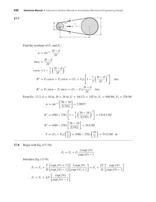 438 Solutions Manual • Instructor’s Solution Manual to Accompany Mechanical Engineering Design
17-7
Find the resultant of F1 and F2 :
α = sin−1 D − d
2C
sin α =
D − d
2C
cos α ˙= 1 −
1
2
D − d
2C
2
Rx
= F1 cos α + F2 cos α = (F1 + F2) 1 −
1
2
D − d
2C
2
Ans.
Ry
= F1 sin α − F2 sin α = (F1 − F2)
D − d
2C
Ans.
From Ex. 17-2, d = 16 in, D = 36 in, C = 16(12) = 192 in, F1 = 940 lbf, F2 = 276 lbf
α = sin−1 36 − 16
2(192)
= 2.9855◦
Rx
= (940 + 276) 1 −
1
2
36 − 16
2(192)
2
= 1214.4 lbf
Ry
= (940 − 276)
36 − 16
2(192)
= 34.6 lbf
T = (F1 − F2)
d
2
= (940 − 276)
16
2
= 5312 lbf · in
17-8 Begin with Eq. (17-10),
F1 = Fc + Fi
2 exp( f θ)
exp( f θ) − 1
Introduce Eq. (17-9):
F1 = Fc +
T
D
exp( f θ) + 1
exp( f θ) − 1
2 exp( f θ)
exp( f θ) + 1
= Fc +
2T
D
exp( f θ)
exp( f θ) − 1
F1 = Fc + F
exp( f θ)
exp( f θ) − 1
d D
C
F1
Rx
Ry
x
y
F2
␣
␣
shi20396_ch17.qxd 8/28/03 3:58 PM Page 438
 