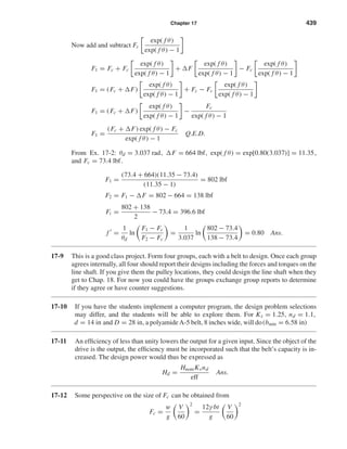 Chapter 17 439
Now add and subtract Fc
exp( f θ)
exp( f θ) − 1
F1 = Fc + Fc
exp( f θ)
exp( f θ) − 1
+ F
exp( f θ)
exp( f θ) − 1
− Fc
exp( f θ)
exp( f θ) − 1
F1 = (Fc + F)
exp( f θ)
exp( f θ) − 1
+ Fc − Fc
exp( f θ)
exp( f θ) − 1
F1 = (Fc + F)
exp( f θ)
exp( f θ) − 1
−
Fc
exp( f θ) − 1
F1 =
(Fc + F) exp( f θ) − Fc
exp( f θ) − 1
Q.E.D.
From Ex. 17-2: θd = 3.037 rad, F = 664 lbf, exp( f θ) = exp[0.80(3.037)] = 11.35,
and Fc = 73.4 lbf.
F1 =
(73.4 + 664)(11.35 − 73.4)
(11.35 − 1)
= 802 lbf
F2 = F1 − F = 802 − 664 = 138 lbf
Fi =
802 + 138
2
− 73.4 = 396.6 lbf
f =
1
θd
ln
F1 − Fc
F2 − Fc
=
1
3.037
ln
802 − 73.4
138 − 73.4
= 0.80 Ans.
17-9 This is a good class project. Form four groups, each with a belt to design. Once each group
agrees internally, all four should report their designs including the forces and torques on the
line shaft. If you give them the pulley locations, they could design the line shaft when they
get to Chap. 18. For now you could have the groups exchange group reports to determine
if they agree or have counter suggestions.
17-10 If you have the students implement a computer program, the design problem selections
may differ, and the students will be able to explore them. For Ks = 1.25, nd = 1.1,
d = 14 in and D = 28 in, a polyamideA-5 belt, 8 inches wide, will do(bmin = 6.58 in)
17-11 An efﬁciency of less than unity lowers the output for a given input. Since the object of the
drive is the output, the efﬁciency must be incorporated such that the belt’s capacity is in-
creased. The design power would thus be expressed as
Hd =
HnomKsnd
eff
Ans.
17-12 Some perspective on the size of Fc can be obtained from
Fc =
w
g
V
60
2
=
12γ bt
g
V
60
2
shi20396_ch17.qxd 8/28/03 3:58 PM Page 439
 