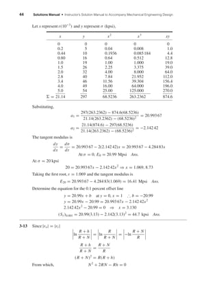 44 Solutions Manual • Instructor’s Solution Manual to Accompany Mechanical Engineering Design
Let x represent ε(10−3
) and y represent σ (kpsi),
x y x2
x3
xy
0 0 0 0 0
0.2 5 0.04 0.008 1.0
0.44 10 0.1936 0.085184 4.4
0.80 16 0.64 0.512 12.8
1.0 19 1.00 1.000 19.0
1.5 26 2.25 3.375 39.0
2.0 32 4.00 8.000 64.0
2.8 40 7.84 21.952 112.0
3.4 46 11.56 39.304 156.4
4.0 49 16.00 64.000 196.0
5.0 54 25.00 125.000 270.0
= 21.14 297 68.5236 263.2362 874.6
Substituting,
a1 =
297(263.2362) − 874.6(68.5236)
21.14(263.2362) − (68.5236)2
= 20.993 67
a2 =
21.14(874.6) − 297(68.5236)
21.14(263.2362) − (68.5236)2
= −2.142 42
The tangent modulus is
dy
dx
=
dσ
dε
= 20.993 67 − 2(2.142 42)x = 20.993 67 − 4.284 83x
At σ = 0, E0 = 20.99 Mpsi Ans.
At σ = 20 kpsi
20 = 20.993 67x − 2.142 42x2
⇒ x = 1.069, 8.73
Taking the ﬁrst root, ε = 1.069 and the tangent modulus is
E20 = 20.993 67 − 4.284 83(1.069) = 16.41 Mpsi Ans.
Determine the equation for the 0.1 percent offset line
y = 20.99x + b at y = 0, x = 1 ∴ b = −20.99
y = 20.99x − 20.99 = 20.993 67x − 2.142 42x2
2.142 42x2
− 20.99 = 0 ⇒ x = 3.130
(Sy)0.001 = 20.99(3.13) − 2.142(3.13)2
= 44.7 kpsi Ans.
3-13 Since |εo| = |εi |
ln
R + h
R + N
= ln
R
R + N
= −ln
R + N
R
R + h
R + N
=
R + N
R
(R + N)2
= R(R + h)
From which, N2
+ 2RN − Rh = 0
shi20396_ch03.qxd 8/18/03 10:18 AM Page 44
 