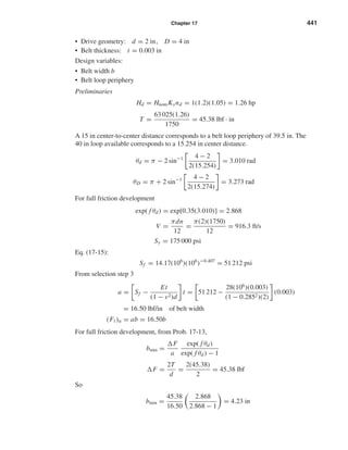 Chapter 17 441
• Drive geometry: d = 2 in, D = 4 in
• Belt thickness: t = 0.003 in
Design variables:
• Belt width b
• Belt loop periphery
Preliminaries
Hd = HnomKsnd = 1(1.2)(1.05) = 1.26 hp
T =
63 025(1.26)
1750
= 45.38 lbf · in
A 15 in center-to-center distance corresponds to a belt loop periphery of 39.5 in. The
40 in loop available corresponds to a 15.254 in center distance.
θd = π − 2 sin−1 4 − 2
2(15.254)
= 3.010 rad
θD = π + 2 sin−1 4 − 2
2(15.274)
= 3.273 rad
For full friction development
exp( f θd) = exp[0.35(3.010)] = 2.868
V =
πdn
12
=
π(2)(1750)
12
= 916.3 ft/s
Sy = 175 000 psi
Eq. (17-15):
Sf = 14.17(106
)(106
)−0.407
= 51 212 psi
From selection step 3
a = Sf −
Et
(1 − ν2)d
t = 51 212 −
28(106
)(0.003)
(1 − 0.2852)(2)
(0.003)
= 16.50 lbf/in of belt width
(F1)a = ab = 16.50b
For full friction development, from Prob. 17-13,
bmin =
F
a
exp( f θd)
exp( f θd) − 1
F =
2T
d
=
2(45.38)
2
= 45.38 lbf
So
bmin =
45.38
16.50
2.868
2.868 − 1
= 4.23 in
shi20396_ch17.qxd 8/28/03 3:58 PM Page 441
 
