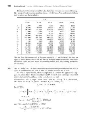 444 Solutions Manual • Instructor’s Solution Manual to Accompany Mechanical Engineering Design
The details will not be presented here, but the table is provided as a means of learning.
Five groups of students could each be assigned a belt thickness. You can form a table from
their results or use the table below
t, in
0.002 0.003 0.005 0.008 0.010
b 4.000 3.500 4.000 1.500 1.500
CD 20.300 20.300 20.300 18.700 20.200
a 109.700 131.900 110.900 194.900 221.800
d 3.000 3.000 3.000 5.000 6.000
D 9.000 9.000 9.000 15.000 18.000
Fi 310.600 333.300 315.200 215.300 268.500
F1 439.000 461.700 443.600 292.300 332.700
F2 182.200 209.000 186.800 138.200 204.300
nf s 1.100 1.100 1.100 1.100 1.100
L 60.000 60.000 60.000 70.000 80.000
f 0.309 0.285 0.304 0.288 0.192
Fi 301.200 301.200 301.200 195.700 166.600
F1 429.600 429.600 429.600 272.700 230.800
F2 172.800 172.800 172.800 118.700 102.400
f 0.320 0.320 0.320 0.320 0.320
The ﬁrst three thicknesses result in the same adjusted Fi , F1 and F2 (why?). We have no
ﬁgure of merit, but the costs of the belt and the pulleys is about the same for these three
thicknesses. Since the same power is transmitted and the belts are widening, belt forces
are lessening.
17-17 This is a design task. The decision variables would be belt length and belt section, which
could be combined into one, such as B90. The number of belts is not an issue.
We have no ﬁgure of merit, which is not practical in a text for this application. I sug-
gest you gather sheave dimensions and costs and V-belt costs from a principal vendor and
construct a ﬁgure of merit based on the costs. Here is one trial.
Preliminaries: For a single V-belt drive with Hnom = 3 hp, n = 3100 rev/min,
D = 12 in, and d = 6.2 in, choose a B90 belt, Ks = 1.3 and nd = 1.
Lp = 90 + 1.8 = 91.8 in
Eq. (17-16b):
C = 0.25



91.8 −
π
2
(12 + 6.2) + 91.8 −
π
2
(12 + 6.2)
2
− 2(12 − 6.2)2



= 31.47 in
θd = π − 2 sin−1 12 − 6.2
2(31.47)
= 2.9570 rad
exp( f θd) = exp[0.5123(2.9570)] = 4.5489
V =
πdn
12
=
π(6.2)(3100)
12
= 5031.8 ft/min
shi20396_ch17.qxd 8/28/03 3:58 PM Page 444
 