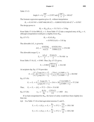 Chapter 17 445
Table 17-13:
Angle θ = θd
180°
π
= (2.957 rad)
180°
π
= 169.42°
The footnote regression equation gives K1 without interpolation:
K1 = 0.143 543 + 0.007 468(169.42°) − 0.000 015 052(169.42°)2
= 0.9767
The design power is
Hd = HnomKsnd = 3(1.3)(1) = 3.9 hp
From Table 17-14 for B90, K2 = 1. From Table 17-12 take a marginal entry of Htab = 4,
although extrapolation would give a slightly lower Htab .
Eq. (17-17): Ha = K1K2 Htab
= 0.9767(1)(4) = 3.91 hp
The allowable Fa is given by
Fa =
63 025Ha
n(d/2)
=
63 025(3.91)
3100(6.2/2)
= 25.6 lbf
The allowable torque Ta is
Ta =
Fad
2
=
25.6(6.2)
2
= 79.4 lbf · in
From Table 17-16, Kc = 0.965. Thus, Eq. (17-21) gives,
Fc = 0.965
5031.8
1000
2
= 24.4 lbf
At incipient slip, Eq. (17-9) provides:
Fi =
T
d
exp( f θ) + 1
exp( f θ) − 1
=
79.4
6.2
4.5489 + 1
4.5489 − 1
= 20.0 lbf
Eq. (17-10):
F1 = Fc + Fi
2 exp( f θ)
exp( f θ) + 1
= 24.4 + 20
2(4.5489)
4.5489 + 1
= 57.2 lbf
Thus, F2 = F1 − Fa = 57.2 − 25.6 = 31.6 lbf
Eq. (17-26): nf s =
Ha Nb
Hd
=
(3.91)(1)
3.9
= 1.003 Ans.
If we had extrapolated for Htab, the factor of safety would have been slightly less
than one.
Life Use Table 17-16 to ﬁnd equivalent tensions T1 and T2 .
T1 = F1 + (Fb)1 = F1 +
Kb
d
= 57.2 +
576
6.2
= 150.1 lbf
T2 = F1 + (Fb)2 = F1 +
Kb
D
= 57.2 +
576
12
= 105.2 lbf
shi20396_ch17.qxd 8/28/03 3:58 PM Page 445
 