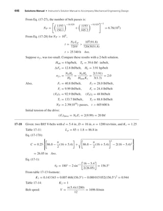 446 Solutions Manual • Instructor’s Solution Manual to Accompany Mechanical Engineering Design
From Eq. (17-27), the number of belt passes is:
NP =
1193
150.1
−10.929
+
1193
105.2
−10.929 −1
= 6.76(109
)
From Eq. (17-28) for NP > 109
,
t =
NP Lp
720V
>
109
(91.8)
720(5031.8)
t > 25 340 h Ans.
Suppose nf s was too small. Compare these results with a 2-belt solution.
Htab = 4 hp/belt, Ta = 39.6 lbf · in/belt,
Fa = 12.8 lbf/belt, Ha = 3.91 hp/belt
nf s =
Nb Ha
Hd
=
Nb Ha
HnomKs
=
2(3.91)
3(1.3)
= 2.0
Also, F1 = 40.8 lbf/belt, F2 = 28.0 lbf/belt,
Fi = 9.99 lbf/belt, Fc = 24.4 lbf/belt
(Fb)1 = 92.9 lbf/belt, (Fb)2 = 48 lbf/belt
T1 = 133.7 lbf/belt, T2 = 88.8 lbf/belt
NP = 2.39(1010
) passes, t > 605 600 h
Initial tension of the drive:
(Fi )drive = Nb Fi = 2(9.99) = 20 lbf
17-18 Given: two B85 V-belts with d = 5.4 in, D = 16 in, n = 1200 rev/min, and Ks = 1.25
Table 17-11: Lp = 85 + 1.8 = 86.8 in
Eq. (17-17b):
C = 0.25



86.8 −
π
2
(16 + 5.4) + 86.8 −
π
2
(16 + 5.4)
2
− 2(16 − 5.4)2



= 26.05 in Ans.
Eq. (17-1):
θd = 180° − 2 sin−1 16 − 5.4
2(26.05)
= 156.5°
From table 17-13 footnote:
K1 = 0.143 543 + 0.007 468(156.5°) − 0.000 015 052(156.5°)2
= 0.944
Table 17-14: K2 = 1
Belt speed: V =
π(5.4)(1200)
12
= 1696 ft/min
shi20396_ch17.qxd 8/28/03 3:58 PM Page 446
 