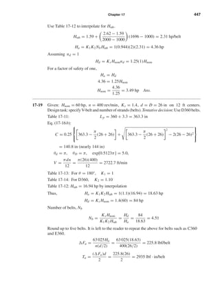 Chapter 17 447
Use Table 17-12 to interpolate for Htab.
Htab = 1.59 +
2.62 − 1.59
2000 − 1000
(1696 − 1000) = 2.31 hp/belt
Ha = K1K2 Nb Htab = 1(0.944)(2)(2.31) = 4.36 hp
Assuming nd = 1
Hd = Ks Hnomnd = 1.25(1)Hnom
For a factor of safety of one,
Ha = Hd
4.36 = 1.25Hnom
Hnom =
4.36
1.25
= 3.49 hp Ans.
17-19 Given: Hnom = 60 hp, n = 400 rev/min, Ks = 1.4, d = D = 26 in on 12 ft centers.
Designtask:specifyV-beltandnumberofstrands(belts).Tentativedecision:UseD360belts.
Table 17-11: Lp = 360 + 3.3 = 363.3 in
Eq. (17-16b):
C = 0.25



363.3 −
π
2
(26 + 26) + 363.3 −
π
2
(26 + 26)
2
− 2(26 − 26)2



= 140.8 in (nearly 144 in)
θd = π, θD = π, exp[0.5123π] = 5.0,
V =
πdn
12
=
π(26)(400)
12
= 2722.7 ft/min
Table 17-13: For θ = 180°, K1 = 1
Table 17-14: For D360, K2 = 1.10
Table 17-12: Htab = 16.94 hp by interpolation
Thus, Ha = K1K2 Htab = 1(1.1)(16.94) = 18.63 hp
Hd = Ks Hnom = 1.4(60) = 84 hp
Number of belts, Nb
Nb =
Ks Hnom
K1K2 Htab
=
Hd
Ha
=
84
18.63
= 4.51
Round up to ﬁve belts. It is left to the reader to repeat the above for belts such as C360
and E360.
Fa =
63 025Ha
n(d/2)
=
63 025(18.63)
400(26/2)
= 225.8 lbf/belt
Ta =
( Fa)d
2
=
225.8(26)
2
= 2935 lbf · in/belt
shi20396_ch17.qxd 8/28/03 3:58 PM Page 447
 