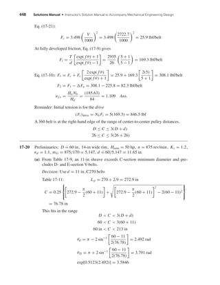 448 Solutions Manual • Instructor’s Solution Manual to Accompany Mechanical Engineering Design
Eq. (17-21):
Fc = 3.498
V
1000
2
= 3.498
2722.7
1000
2
= 25.9 lbf/belt
At fully developed friction, Eq. (17-9) gives
Fi =
T
d
exp( f θ) + 1
exp( f θ) − 1
=
2935
26
5 + 1
5 − 1
= 169.3 lbf/belt
Eq. (17-10): F1 = Fc + Fi
2 exp( f θ)
exp( f θ) + 1
= 25.9 + 169.3
2(5)
5 + 1
= 308.1 lbf/belt
F2 = F1 − Fa = 308.1 − 225.8 = 82.3 lbf/belt
nf s =
Ha Nb
Hd
=
(185.63)
84
= 1.109 Ans.
Reminder: Initial tension is for the drive
(Fi )drive = Nb Fi = 5(169.3) = 846.5 lbf
A 360 belt is at the right-hand edge of the range of center-to-center pulley distances.
D ≤ C ≤ 3(D + d)
26 ≤ C ≤ 3(26 + 26)
17-20 Preliminaries: D ˙= 60 in, 14-in wide rim, Hnom = 50 hp, n = 875 rev/min, Ks = 1.2,
nd = 1.1, mG = 875/170 = 5.147, d ˙= 60/5.147 = 11.65 in
(a) From Table 17-9, an 11-in sheave exceeds C-section minimum diameter and pre-
cludes D- and E-section V-belts.
Decision: Use d = 11 in, C270 belts
Table 17-11: Lp = 270 + 2.9 = 272.9 in
C = 0.25



272.9 −
π
2
(60 + 11) + 272.9 −
π
2
(60 + 11)
2
− 2(60 − 11)2



= 76.78 in
This ﬁts in the range
D < C < 3(D + d)
60 < C < 3(60 + 11)
60 in < C < 213 in
θd = π − 2 sin−1 60 − 11
2(76.78)
= 2.492 rad
θD = π + 2 sin−1 60 − 11
2(76.78)
= 3.791 rad
exp[0.5123(2.492)] = 3.5846
shi20396_ch17.qxd 8/28/03 3:58 PM Page 448
 