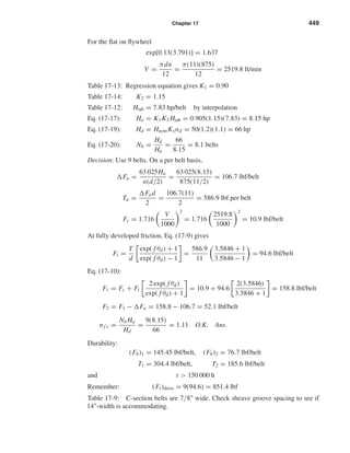 Chapter 17 449
For the ﬂat on ﬂywheel
exp[0.13(3.791)] = 1.637
V =
πdn
12
=
π(11)(875)
12
= 2519.8 ft/min
Table 17-13: Regression equation gives K1 = 0.90
Table 17-14: K2 = 1.15
Table 17-12: Htab = 7.83 hp/belt by interpolation
Eq. (17-17): Ha = K1K2 Htab = 0.905(1.15)(7.83) = 8.15 hp
Eq. (17-19): Hd = HnomKsnd = 50(1.2)(1.1) = 66 hp
Eq. (17-20): Nb =
Hd
Ha
=
66
8.15
= 8.1 belts
Decision: Use 9 belts. On a per belt basis,
Fa =
63 025Ha
n(d/2)
=
63 025(8.15)
875(11/2)
= 106.7 lbf/belt
Ta =
Fad
2
=
106.7(11)
2
= 586.9 lbf per belt
Fc = 1.716
V
1000
2
= 1.716
2519.8
1000
2
= 10.9 lbf/belt
At fully developed friction, Eq. (17-9) gives
Fi =
T
d
exp( f θd) + 1
exp( f θd) − 1
=
586.9
11
3.5846 + 1
3.5846 − 1
= 94.6 lbf/belt
Eq. (17-10):
F1 = Fc + Fi
2 exp( f θd)
exp( f θd) + 1
= 10.9 + 94.6
2(3.5846)
3.5846 + 1
= 158.8 lbf/belt
F2 = F1 − Fa = 158.8 − 106.7 = 52.1 lbf/belt
nf s =
Nb Ha
Hd
=
9(8.15)
66
= 1.11 O.K. Ans.
Durability:
(Fb)1 = 145.45 lbf/belt, (Fb)2 = 76.7 lbf/belt
T1 = 304.4 lbf/belt, T2 = 185.6 lbf/belt
and t > 150 000 h
Remember: (Fi )drive = 9(94.6) = 851.4 lbf
Table 17-9: C-section belts are 7/8" wide. Check sheave groove spacing to see if
14"-width is accommodating.
shi20396_ch17.qxd 8/28/03 3:58 PM Page 449
 