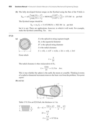 450 Solutions Manual • Instructor’s Solution Manual to Accompany Mechanical Engineering Design
(b) The fully developed friction torque on the ﬂywheel using the ﬂats of the V-belts is
Tﬂat = Fi
exp( f θ) − 1
exp( f θ) + 1
= 60(94.6)
1.637 − 1
1.637 + 1
= 1371 lbf · in per belt
The ﬂywheel torque should be
Tﬂy = mGTa = 5.147(586.9) = 3021 lbf · in per belt
but it is not. There are applications, however, in which it will work. For example,
make the ﬂywheel controlling. Yes. Ans.
17-21
(a) S is the spliced-in string segment length
De is the equatorial diameter
D is the spliced string diameter
δ is the radial clearance
S + π De = π D = π(De + 2δ) = π De + 2πδ
From which
δ =
S
2π
The radial clearance is thus independent of De .
δ =
12(6)
2π
= 11.5 in Ans.
This is true whether the sphere is the earth, the moon or a marble. Thinking in terms
of a radial or diametral increment removes the basic size from the problem. Viewpoint
again!
(b) and (c)
Table 17-9: For an E210 belt, the thickness is 1 in.
dP − di =
210 + 4.5
π
−
210
π
=
4.5
π
2δ =
4.5
π
δ =
4.5
2π
= 0.716 in
0.716"
1"
dp
Dp
␦
␦
Pitch surface
60"
DЈ
S
De ␦
shi20396_ch17.qxd 8/28/03 3:58 PM Page 450
 