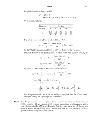 Chapter 17 451
The pitch diameter of the ﬂywheel is
DP − 2δ = D
DP = D + 2δ = 60 + 2(0.716) = 61.43 in
We could make a table:
Diametral Section
Growth A B C D E
2δ
1.3
π
1.8
π
2.9
π
3.3
π
4.5
π
The velocity ratio for the D-section belt of Prob. 17-20 is
mG =
D + 2δ
d
=
60 + 3.3/π
11
= 5.55 Ans.
for the V-ﬂat drive as compared to ma = 60/11 = 5.455 for the VV drive.
The pitch diameter of the pulley is still d = 11 in, so the new angle of wrap, θd, is
θd = π − 2 sin−1 D + 2δ − d
2C
Ans.
θD = π + 2 sin−1 D + 2δ − d
2C
Ans.
Equations (17-16a) and (17-16b) are modiﬁed as follows
Lp = 2C +
π
2
(D + 2δ + d) +
(D + δ − d)2
4C
Ans.
Cp = 0.25



Lp −
π
2
(D + 2δ + d)
+ Lp −
π
2
(D + 2δ + d)
2
− 2(D + 2δ − d)2



Ans.
The changes are small, but if you are writing a computer code for a V-ﬂat drive,
remember that θd and θD changes are exponential.
17-22 This design task involves specifying a drive to couple an electric motor running at
1720 rev/min to a blower running at 240 rev/min, transmitting two horsepower with a
center distance of at least 22 inches. Instead of focusing on the steps, we will display two
different designs side-by-side for study. Parameters are in a “per belt” basis with per drive
quantities shown along side, where helpful.
shi20396_ch17.qxd 8/28/03 3:58 PM Page 451
 
