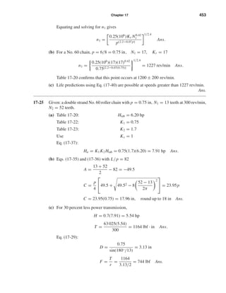 Chapter 17 453
Equating and solving for n1 gives
n1 =
0.25(106
)Kr N0.42
1
p(2.2−0.07p)
1/2.4
Ans.
(b) For a No. 60 chain, p = 6/8 = 0.75 in, N1 = 17, Kr = 17
n1 =
0.25(106
)(17)(17)0.42
0.75[2.2−0.07(0.75)]
1/2.4
= 1227 rev/min Ans.
Table 17-20 conﬁrms that this point occurs at 1200 ± 200 rev/min.
(c) Life predictions using Eq. (17-40) are possible at speeds greater than 1227 rev/min.
Ans.
17-25 Given: a double strand No. 60 roller chain with p = 0.75 in, N1 = 13 teeth at 300 rev/min,
N2 = 52 teeth.
(a) Table 17-20: Htab = 6.20 hp
Table 17-22: K1 = 0.75
Table 17-23: K2 = 1.7
Use Ks = 1
Eq. (17-37):
Ha = K1K2 Htab = 0.75(1.7)(6.20) = 7.91 hp Ans.
(b) Eqs. (17-35) and (17-36) with L/p = 82
A =
13 + 52
2
− 82 = −49.5[
C =
p
4

49.5 + 49.52 − 8
52 − 13
2π
2

 = 23.95p
C = 23.95(0.75) = 17.96 in, round up to 18 in Ans.
(c) For 30 percent less power transmission,
H = 0.7(7.91) = 5.54 hp
T =
63 025(5.54)
300
= 1164 lbf · in Ans.
Eq. (17-29):
D =
0.75
sin(180◦/13)
= 3.13 in
F =
T
r
=
1164
3.13/2
= 744 lbf Ans.
shi20396_ch17.qxd 8/28/03 3:58 PM Page 453
 