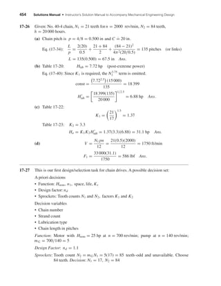 454 Solutions Manual • Instructor’s Solution Manual to Accompany Mechanical Engineering Design
17-26 Given: No. 40-4 chain, N1 = 21 teeth for n = 2000 rev/min, N2 = 84 teeth,
h = 20 000 hours.
(a) Chain pitch is p = 4/8 = 0.500 in and C ˙= 20 in.
Eq. (17-34):
L
p
=
2(20)
0.5
+
21 + 84
2
+
(84 − 21)2
4π2(20/0.5)
= 135 pitches (or links)
L = 135(0.500) = 67.5 in Ans.
(b) Table 17-20: Htab = 7.72 hp (post-extreme power)
Eq. (17-40): Since K1 is required, the N3.75
1 term is omitted.
const =
7.722.5
(15 000)
135
= 18 399
Htab =
18 399(135)
20 000
1/2.5
= 6.88 hp Ans.
(c) Table 17-22:
K1 =
21
17
1.5
= 1.37
Table 17-23: K2 = 3.3
Ha = K1K2 Htab = 1.37(3.3)(6.88) = 31.1 hp Ans.
(d) V =
N1 pn
12
=
21(0.5)(2000)
12
= 1750 ft/min
F1 =
33 000(31.1)
1750
= 586 lbf Ans.
17-27 This is our ﬁrst design/selection task for chain drives. A possible decision set:
A priori decisions
• Function: Hnom, n1, space, life, Ks
• Design factor: nd
• Sprockets: Tooth counts N1 and N2, factors K1 and K2
Decision variables
• Chain number
• Strand count
• Lubrication type
• Chain length in pitches
Function: Motor with Hnom = 25 hp at n = 700 rev/min; pump at n = 140 rev/min;
mG = 700/140 = 5
Design Factor: nd = 1.1
Sprockets: Tooth count N2 = mG N1 = 5(17) = 85 teeth–odd and unavailable. Choose
84 teeth. Decision: N1 = 17, N2 = 84
shi20396_ch17.qxd 8/28/03 3:58 PM Page 454
 