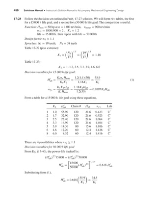 456 Solutions Manual • Instructor’s Solution Manual to Accompany Mechanical Engineering Design
17-28 Follow the decision set outlined in Prob. 17-27 solution. We will form two tables, the ﬁrst
for a 15 000 h life goal, and a second for a 50 000 h life goal. The comparison is useful.
Function: Hnom = 50 hp at n = 1800 rev/min, npump = 900 rev/min
mG = 1800/900 = 2, Ks = 1.2
life = 15 000 h, then repeat with life = 50 000 h
Design factor: nd = 1.1
Sprockets: N1 = 19 teeth, N2 = 38 teeth
Table 17-22 (post extreme):
K1 =
N1
17
1.5
=
19
17
1.5
= 1.18
Table 17-23:
K2 = 1, 1.7, 2.5, 3.3, 3.9, 4.6, 6.0
Decision variables for 15 000 h life goal:
Htab =
Ksnd Hnom
K1K2
=
1.2(1.1)(50)
1.18K2
=
55.9
K2
(1)
nf s =
K1K2 Htab
Ks Hnom
=
1.18K2 Htab
1.2(50)
= 0.0197K2 Htab
Form a table for a 15 000 h life goal using these equations.
K2 Htab Chain # Htab nf s Lub
1 1.0 55.90 120 21.6 0.423 C
2 1.7 32.90 120 21.6 0.923 C
3 2.5 22.40 120 21.6 1.064 C
4 3.3 16.90 120 21.6 1.404 C
5 3.9 14.30 80 15.6 1.106 C
6 4.6 12.20 60 12.4 1.126 C
8 6.0 9.32 60 12.4 1.416 C
There are 4 possibilities where nf s ≥ 1.1
Decision variables for 50 000h life goal
From Eq. (17-40), the power-life tradeoff is:
(Htab)2.5
15 000 = (Htab)2.5
50 000
Htab =
15 000
50 000
(Htab)2.5
1/2.5
= 0.618 Htab
Substituting from (1),
Htab = 0.618
55.9
K2
=
34.5
K2
shi20396_ch17.qxd 8/28/03 3:58 PM Page 456
 