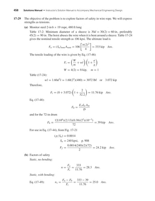 458 Solutions Manual • Instructor’s Solution Manual to Accompany Mechanical Engineering Design
17-29 The objective of the problem is to explore factors of safety in wire rope. We will express
strengths as tensions.
(a) Monitor steel 2-in 6 × 19 rope, 480 ft long
Table 17-2: Minimum diameter of a sheave is 30d = 30(2) = 60 in, preferably
45(2) = 90 in. The hoist abuses the wire when it is bent around a sheave. Table 17-24
gives the nominal tensile strength as 106 kpsi. The ultimate load is
Fu = (Su)nom Anom = 106
π(2)2
4
= 333 kip Ans.
The tensile loading of the wire is given by Eq. (17-46)
Ft =
W
m
+ wl 1 +
a
g
W = 4(2) = 8 kip, m = 1
Table (17-24):
wl = 1.60d2
l = 1.60(22
)(480) = 3072 lbf or 3.072 kip
Therefore,
Ft = (8 + 3.072) 1 +
2
32.2
= 11.76 kip Ans.
Eq. (17-48):
Fb =
Er dw Am
D
and for the 72-in drum
Fb =
12(106
)(2/13)(0.38)(22
)(10−3
)
72
= 39 kip Ans.
For use in Eq. (17-44), from Fig. 17-21
( p/Su) = 0.0014
Su = 240 kpsi, p. 908
Ff =
0.0014(240)(2)(72)
2
= 24.2 kip Ans.
(b) Factors of safety
Static, no bending:
n =
Fu
Ft
=
333
11.76
= 28.3 Ans.
Static, with bending:
Eq. (17-49): ns =
Fu − Fb
Ft
=
333 − 39
11.76
= 25.0 Ans.
shi20396_ch17.qxd 8/28/03 3:58 PM Page 458
 