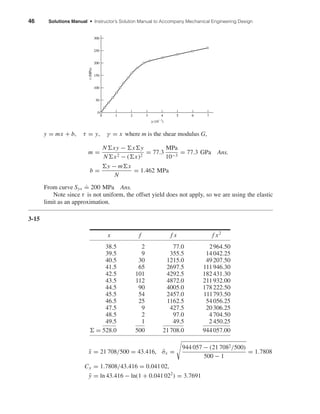 46 Solutions Manual • Instructor’s Solution Manual to Accompany Mechanical Engineering Design
y = mx + b, τ = y, γ = x where m is the shear modulus G,
m =
N xy − x y
N x2 − ( x)2
= 77.3
MPa
10−3
= 77.3 GPa Ans.
b =
y − m x
N
= 1.462 MPa
From curve Sys
.
= 200 MPa Ans.
Note since τ is not uniform, the offset yield does not apply, so we are using the elastic
limit as an approximation.
3-15
x f f x f x2
38.5 2 77.0 2964.50
39.5 9 355.5 14042.25
40.5 30 1215.0 49207.50
41.5 65 2697.5 111946.30
42.5 101 4292.5 182431.30
43.5 112 4872.0 211932.00
44.5 90 4005.0 178222.50
45.5 54 2457.0 111793.50
46.5 25 1162.5 54056.25
47.5 9 427.5 20306.25
48.5 2 97.0 4704.50
49.5 1 49.5 2 450.25
= 528.0 500 21708.0 944057.00
¯x = 21 708/500 = 43.416, ˆσx =
944 057 − (21 7082/500)
500 − 1
= 1.7808
Cx = 1.7808/43.416 = 0.041 02,
¯y = ln 43.416 − ln(1 + 0.041 022
) = 3.7691
␥ (10Ϫ3
)
␶(MPa)
0
50
100
150
200
250
300
0 1 2 3 4 5 6 7
shi20396_ch03.qxd 8/18/03 10:18 AM Page 46
 