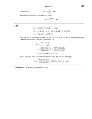Chapter 17 463
From which d* =
a
2cn1
Ans.
Substituting this result for d in Eq. (1) gives
m* =
4bcn1
a2
Ans.
17-34
Am = 0.40d2
= 0.40(22
) = 1.6 in2
Er = 12 Mpsi, w = 1.6d2
= 1.6(22
) = 6.4 lbf/ft
wl = 6.4(480) = 3072 lbf
Treat the rest of the system as rigid, so that all of the stretch is due to the cage weighing
1000 lbf and the wire’s weight. From Prob. 5-6
δ1 =
Pl
AE
+
(wl)l
2AE
=
1000(480)(12)
1.6(12)(106)
+
3072(480)(12)
2(1.6)(12)(106)
= 0.3 + 0.461 = 0.761 in
due to cage and wire. The stretch due to the wire, the cart and the cage is
δ2 =
9000(480)(12)
1.6(12)(106)
+ 0.761 = 3.461 in Ans.
17-35 to 17-38 Computer programs will vary.
shi20396_ch17.qxd 8/28/03 3:58 PM Page 463
 
