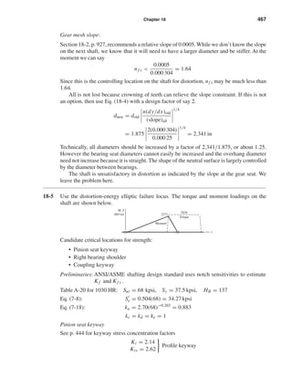 Chapter 18 467
Gear mesh slope:
Section 18-2, p. 927, recommends a relative slope of 0.0005. While we don’t know the slope
on the next shaft, we know that it will need to have a larger diameter and be stiffer. At the
moment we can say
nf s <
0.0005
0.000 304
= 1.64
Since this is the controlling location on the shaft for distortion, nf s may be much less than
1.64.
All is not lost because crowning of teeth can relieve the slope constraint. If this is not
an option, then use Eq. (18-4) with a design factor of say 2.
dnew = dold
n(dy/dx)old
(slope)all
1/4
= 1.875
2(0.000 304)
0.000 25
1/4
= 2.341 in
Technically, all diameters should be increased by a factor of 2.341/1.875, or about 1.25.
However the bearing seat diameters cannot easily be increased and the overhang diameter
need not increase because it is straight. The shape of the neutral surface is largely controlled
by the diameter between bearings.
The shaft is unsatisfactory in distortion as indicated by the slope at the gear seat. We
leave the problem here.
18-5 Use the distortion-energy elliptic failure locus. The torque and moment loadings on the
shaft are shown below.
Candidate critical locations for strength:
• Pinion seat keyway
• Right bearing shoulder
• Coupling keyway
Preliminaries: ANSI/ASME shafting design standard uses notch sensitivities to estimate
Kf and Kf s .
Table A-20 for 1030 HR: Sut = 68 kpsi, Sy = 37.5 kpsi, HB = 137
Eq. (7-8): Se = 0.504(68) = 34.27 kpsi
Eq. (7-18): ka = 2.70(68)−0.265
= 0.883
kc = kd = ke = 1
Pinion seat keyway
See p. 444 for keyway stress concentration factors
Kt = 2.14
Kts = 2.62
Proﬁle keyway
Moment
M, T
(lbf•in)
x
2371
2626
Torque
shi20396_ch18.qxd 8/28/03 4:16 PM Page 467
 