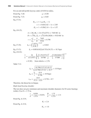 468 Solutions Manual • Instructor’s Solution Manual to Accompany Mechanical Engineering Design
For an end-mill proﬁle keyway cutter of 0.010 in radius,
From Fig. 7-20: q = 0.50
From Fig. 7-21: qs = 0.65
Eq. (7-31):
Kf s = 1 + qs(Kts − 1)
= 1 + 0.65(2.62 − 1) = 2.05
Kf = 1 + 0.50(2.14 − 1) = 1.57
Eq. (18-15):
Eq. (7-19):
A = 2Kf Ma = 2(1.57)(2371) = 7445 lbf · in
B =
√
3Kf sTm =
√
3(2.05)(2626) = 9324 lbf · in
r =
σa
σm
=
A
B
=
7445
9324
= 0.798
kb =
1.875
0.30
−0.107
= 0.822
Eq. (7-17): Se = 0.883(0.822)(0.753)(34.27) = 18.7 kpsi
Eq. (18-22):
1
n
=
16
π(1.8753)
4
1.57(2371)
18 700
2
+ 3
2.05(2626)
37 500
2 1/2
= 0.363, from which n = 2.76
Table 7-11:
Sa =
(0.798)2(37.5)2(18.7)2
(0.798)2(37.5)2 + 18.72
= 15.9 kpsi
Sm =
Sa
r
=
15.9
0.798
= 19.9 kpsi
rcrit =
15.9
37.5 − 15.9
= 0.736 < 0.7
Therefore, the threat lies in fatigue.
Right-hand bearing shoulder
The text does not give minimum and maximum shoulder diameters for 03-series bearings
(roller). Use D = 1.75 in.
r
d
=
0.030
1.574
= 0.019,
D
d
=
1.75
1.574
= 1.11
From Fig. A-15-9,
Kt = 2.4
From Fig. A-15-8,
Kts = 1.6
shi20396_ch18.qxd 8/28/03 4:16 PM Page 468
 