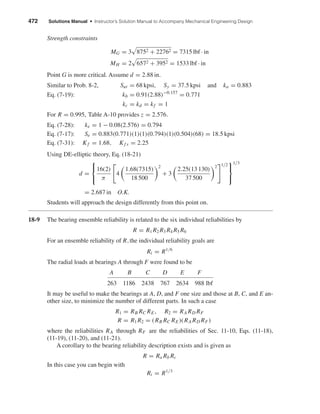 472 Solutions Manual • Instructor’s Solution Manual to Accompany Mechanical Engineering Design
Strength constraints
MG = 3 8752 + 22762 = 7315 lbf · in
MH = 2 6572 + 3952 = 1533 lbf · in
Point G is more critical. Assume d = 2.88 in.
Similar to Prob. 8-2, Sut = 68 kpsi, Sy = 37.5 kpsi and ka = 0.883
Eq. (7-19): kb = 0.91(2.88)−0.157
= 0.771
kc = kd = kf = 1
For R = 0.995, Table A-10 provides z = 2.576.
Eq. (7-28): ke = 1 − 0.08(2.576) = 0.794
Eq. (7-17): Se = 0.883(0.771)(1)(1)(0.794)(1)(0.504)(68) = 18.5 kpsi
Eq. (7-31): Kf = 1.68, Kf s = 2.25
Using DE-elliptic theory, Eq. (18-21)
d =



16(2)
π
4
1.68(7315)
18 500
2
+ 3
2.25(13 130)
37 500
2 1/2



1/3
= 2.687 in O.K.
Students will approach the design differently from this point on.
18-9 The bearing ensemble reliability is related to the six individual reliabilities by
R = R1 R2 R3 R4 R5 R6
For an ensemble reliability of R,the individual reliability goals are
Ri = R1/6
The radial loads at bearings A through F were found to be
A B C D E F
263 1186 2438 767 2634 988 lbf
It may be useful to make the bearings at A, D, and F one size and those at B, C, and E an-
other size, to minimize the number of different parts. In such a case
R1 = RB RC RE, R2 = RA RD RF
R = R1 R2 = (RB RC RE)(RA RD RF)
where the reliabilities RA through RF are the reliabilities of Sec. 11-10, Eqs. (11-18),
(11-19), (11-20), and (11-21).
A corollary to the bearing reliability description exists and is given as
R = Ra Rb Rc
In this case you can begin with
Ri = R1/3
shi20396_ch18.qxd 8/28/03 4:16 PM Page 472
 