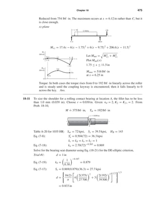 Chapter 18 475
Reduced from 754 lbf · in. The maximum occurs at x = 6.12 in rather than C, but it
is close enough.
xz-plane
Mxz = 17.4x − 6 x − 1.75 2
+ 6 x − 9.75 2
+ 206.6 x − 11.5 1
Let Mnet = M2
xy + M2
xz
Plot Mnet(x)
1.75 ≤ x ≤ 11.5 in
Mmax = 516 lbf · in
at x = 6.25 in
Torque: In both cases the torque rises from 0 to 192 lbf · in linearly across the roller
and is steady until the coupling keyway is encountered; then it falls linearly to 0
across the key. Ans.
18-11 To size the shoulder for a rolling contact bearing at location A, the ﬁllet has to be less
than 1.0 mm (0.039 in). Choose r = 0.030 in. Given: nd = 2, Kf = Kf s = 2. From
Prob. 18-10,
M
.
= 375 lbf · in, Tm = 192 lbf · in
Table A-20 for 1035 HR: Sut = 72 kpsi, Sy = 39.5 kpsi, HB = 143
Eq. (7-8): Se = 0.504(72) = 36.3 kpsi
kc = kd = ke = kf = 1
Eq. (7-18): ka = 2.70(72)−0.265
= 0.869
Solve for the bearing seat diameter using Eq. (18-21) for the DE-elliptic criterion,
Trial #1: d = 1 in
Eq. (7-19): kb =
1
0.30
−0.107
= 0.879
Eq. (7-17): Se = 0.869(0.879)(36.3) = 27.7 kpsi
d =



16(2)
π
4
2(375)
27 700
2
+ 3
2(192)
39 500
2 1/2



1/3
= 0.833 in
r ϭ 0.030 in
A
C
4.1
516
231
Ϫ352
374
O
O
A B
Mnet
(lbf•in)
x
1.75
30.5
Mxz
(lbf•in)
x
206.617.4
x
x
12812 lbf/in
shi20396_ch18.qxd 8/28/03 4:17 PM Page 475
 