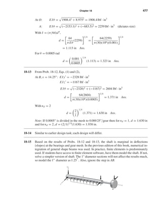 Chapter 18 477
At O: E Iθ = 1908.42 + 8.9752 = 1908.4 lbf · in3
A: E Iθ = (−2153.1)2 + (−683.5)2 = 2259 lbf · in3
(dictates size)
With I = (π/64)d4
,
d =
64
π Eθ
(2259)
1/4
=
64(2259)
π(30)(106)(0.001)
1/4
= 1.113 in Ans.
For θ = 0.0005 rad
d =
0.001
0.0005
1/4
(1.113) = 1.323 in Ans.
18-13 From Prob. 18-12, Eqs. (1) and (2),
At B, x = 14.25": E I y = −2328 lbf · in3
E Iz = −1167 lbf · in3
E Iθ = (−2328)2 + (−1167)2 = 2604 lbf · in3
d =
64(2604)
π(30)(106)(0.0005)
1/4
= 1.371 in Ans.
With nd = 2
d =
2
1
1/4
(1.371) = 1.630 in Ans.
Note: If 0.0005" is divided in the mesh to 0.00025"/gear then for nd = 1, d = 1.630 in
and for nd = 2, d = (2/1)1/4
(1.630) = 1.938 in.
18-14 Similar to earlier design task; each design will differ.
18-15 Based on the results of Probs. 18-12 and 18-13, the shaft is marginal in deﬂections
(slopes) at the bearings and gear mesh. In the previous edition of this book, numerical in-
tegration of general shape beams was used. In practice, ﬁnite elements is predominately
used. If students have access to ﬁnite element software, have them model the shaft. If not,
solve a simpler version of shaft. The 1" diameter sections will not affect the results much,
so model the 1" diameter as 1.25". Also, ignore the step in AB.
Az
x
y
O
C
B
shi20396_ch18.qxd 8/28/03 4:17 PM Page 477
 
