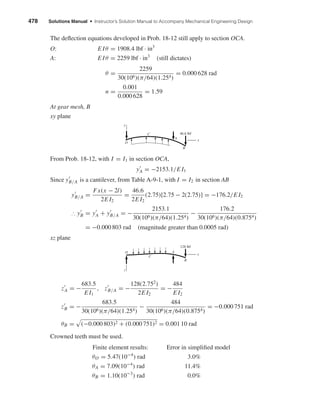 478 Solutions Manual • Instructor’s Solution Manual to Accompany Mechanical Engineering Design
The deﬂection equations developed in Prob. 18-12 still apply to section OCA.
O: E Iθ = 1908.4 lbf · in3
A: E Iθ = 2259 lbf · in3
(still dictates)
θ =
2259
30(106)(π/64)(1.254)
= 0.000 628 rad
n =
0.001
0.000 628
= 1.59
At gear mesh, B
xy plane
From Prob. 18-12, with I = I1 in section OCA,
yA = −2153.1/E I1
Since yB/A is a cantilever, from Table A-9-1, with I = I2 in section AB
yB/A =
Fx(x − 2l)
2E I2
=
46.6
2E I2
(2.75)[2.75 − 2(2.75)] = −176.2/E I2
∴ yB = yA + yB/A = −
2153.1
30(106)(π/64)(1.254)
−
176.2
30(106)(π/64)(0.8754)
= −0.000 803 rad (magnitude greater than 0.0005 rad)
xz plane
zA = −
683.5
E I1
, zB/A = −
128(2.752
)
2E I2
= −
484
E I2
zB = −
683.5
30(106)(π/64)(1.254)
−
484
30(106)(π/64)(0.8754)
= −0.000 751 rad
θB = (−0.000 803)2 + (0.000 751)2 = 0.001 10 rad
Crowned teeth must be used.
Finite element results: Error in simpliﬁed model
θO = 5.47(10−4
) rad 3.0%
θA = 7.09(10−4
) rad 11.4%
θB = 1.10(10−3
) rad 0.0%
z
A
B
x
128 lbf
C
O
x
y
A
B
C
O
46.6 lbf
shi20396_ch18.qxd 8/28/03 4:17 PM Page 478
 