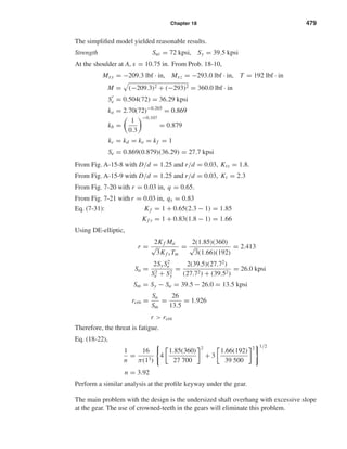 Chapter 18 479
The simpliﬁed model yielded reasonable results.
Strength Sut = 72 kpsi, Sy = 39.5 kpsi
At the shoulder at A, x = 10.75 in. From Prob. 18-10,
Mxy = −209.3 lbf · in, Mxz = −293.0 lbf · in, T = 192 lbf · in
M = (−209.3)2 + (−293)2 = 360.0 lbf · in
Se = 0.504(72) = 36.29 kpsi
ka = 2.70(72)−0.265
= 0.869
kb =
1
0.3
−0.107
= 0.879
kc = kd = ke = kf = 1
Se = 0.869(0.879)(36.29) = 27.7 kpsi
From Fig. A-15-8 with D/d = 1.25 and r/d = 0.03, Kts = 1.8.
From Fig. A-15-9 with D/d = 1.25 and r/d = 0.03, Kt = 2.3
From Fig. 7-20 with r = 0.03 in, q = 0.65.
From Fig. 7-21 with r = 0.03 in, qs = 0.83
Eq. (7-31): Kf = 1 + 0.65(2.3 − 1) = 1.85
Kf s = 1 + 0.83(1.8 − 1) = 1.66
Using DE-elliptic,
r =
2Kf Ma
√
3Kf sTm
=
2(1.85)(360)
√
3(1.66)(192)
= 2.413
Sa =
2Sy S2
e
S2
e + S2
y
=
2(39.5)(27.72
)
(27.72) + (39.52)
= 26.0 kpsi
Sm = Sy − Sa = 39.5 − 26.0 = 13.5 kpsi
rcrit =
Sa
Sm
=
26
13.5
= 1.926
r > rcrit
Therefore, the threat is fatigue.
Eq. (18-22),
1
n
=
16
π(13)
4
1.85(360)
27 700
2
+ 3
1.66(192)
39 500
2 1/2
n = 3.92
Perform a similar analysis at the proﬁle keyway under the gear.
The main problem with the design is the undersized shaft overhang with excessive slope
at the gear. The use of crowned-teeth in the gears will eliminate this problem.
shi20396_ch18.qxd 8/28/03 4:17 PM Page 479
 