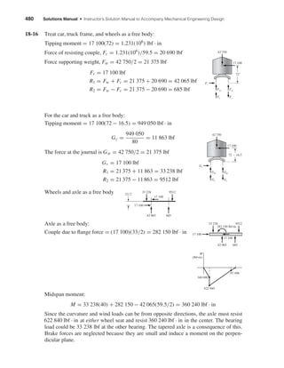 480 Solutions Manual • Instructor’s Solution Manual to Accompany Mechanical Engineering Design
18-16 Treat car, truck frame, and wheels as a free body:
Tipping moment = 17 100(72) = 1.231(106
) lbf · in
Force of resisting couple, Fc = 1.231(106
)/59.5 = 20 690 lbf
Force supporting weight, Fw = 42 750/2 = 21 375 lbf
Fr = 17 100 lbf
R1 = Fw + Fc = 21 375 + 20 690 = 42 065 lbf
R2 = Fw − Fc = 21 375 − 20 690 = 685 lbf
For the car and truck as a free body:
Tipping moment = 17 100(72 − 16.5) = 949 050 lbf · in
Gc =
949 050
80
= 11 863 lbf
The force at the journal is Gw = 42 750/2 = 21 375 lbf
Gr = 17 100 lbf
R1 = 21 375 + 11 863 = 33 238 lbf
R2 = 21 375 − 11 863 = 9512 lbf
Wheels and axle as a free body
Axle as a free body:
Couple due to ﬂange force = (17 100)(33/2) = 282 150 lbf · in
Midspan moment:
M = 33 238(40) + 282 150 − 42 065(59.5/2) = 360 240 lbf · in
Since the curvature and wind loads can be from opposite directions, the axle must resist
622 840 lbf · in at either wheel seat and resist 360 240 lbf · in in the center. The bearing
load could be 33 238 lbf at the other bearing. The tapered axle is a consequence of this.
Brake forces are neglected because they are small and induce a moment on the perpen-
dicular plane.
340 690
M
(lbf•in)
622 840
97 498
17 100
17 100
33 238
42 065 685
9512
282 150 lbf•in
17 100
17 100
33͞2
33 238
42 065 685
9512
Gw
Gr
Gw
Gc Gc
72 Ϫ 16.5
42 750
17 100
Fw
Fr
Fw
Fc Fc
72"
42 750
17 100
shi20396_ch18.qxd 8/28/03 4:17 PM Page 480
 