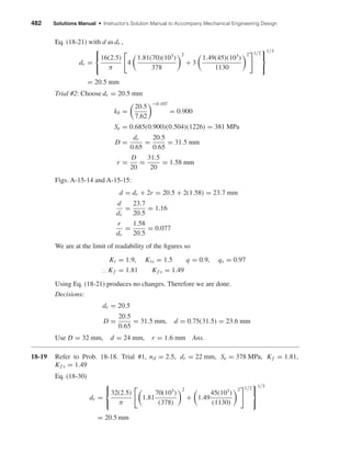482 Solutions Manual • Instructor’s Solution Manual to Accompany Mechanical Engineering Design
Eq. (18-21) with d as dr ,
dr =



16(2.5)
π
4
1.81(70)(103
)
378
2
+ 3
1.49(45)(103
)
1130
2 1/2



1/3
= 20.5 mm
Trial #2: Choose dr = 20.5 mm
kb =
20.5
7.62
−0.107
= 0.900
Se = 0.685(0.900)(0.504)(1226) = 381 MPa
D =
dr
0.65
=
20.5
0.65
= 31.5 mm
r =
D
20
=
31.5
20
= 1.58 mm
Figs. A-15-14 and A-15-15:
d = dr + 2r = 20.5 + 2(1.58) = 23.7 mm
d
dr
=
23.7
20.5
= 1.16
r
dr
=
1.58
20.5
= 0.077
We are at the limit of readability of the ﬁgures so
Kt = 1.9, Kts = 1.5 q = 0.9, qs = 0.97
∴ Kf = 1.81 Kf s = 1.49
Using Eq. (18-21) produces no changes. Therefore we are done.
Decisions:
dr = 20.5
D =
20.5
0.65
= 31.5 mm, d = 0.75(31.5) = 23.6 mm
Use D = 32 mm, d = 24 mm, r = 1.6 mm Ans.
18-19 Refer to Prob. 18-18. Trial #1, nd = 2.5, dr = 22 mm, Se = 378 MPa, Kf = 1.81,
Kf s = 1.49
Eq. (18-30)
dr =



32(2.5)
π
1.81
70(103
)
(378)
2
+ 1.49
45(103
)
(1130)
2 1/2



1/3
= 20.5 mm
shi20396_ch18.qxd 8/28/03 4:17 PM Page 482
 