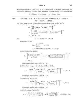 Chapter 18 483
Referring to Trial #2 of Prob. 18-18, dr = 20.5 mm and Se = 381 MPa. Substitution into
Eq. (18-30) yields dr = 20.5 mm again. Solution is the same as Prob. 18-18; therefore use
D = 32 mm, d = 24 mm, r = 1.6 mm Ans.
18-20 F cos 20°(d/2) = T, F = 2T/(d cos 20°) = 2(3000)/(6 cos 20°) = 1064 lbf
MC = 1064(4) = 4257 lbf · in
(a) Static analysis using fatigue stress concentration factors and Eq. (6-45):
d =
16n
πSy
4(Kf M)2
+ 3(Kf sT)2 1/2
1/3
=
16(2.5)
π(60 000)
4(1.8)(4257)2
+ 3(1.3)(3000)2 1/2
1/3
= 1.526 in Ans.
(b) ka = 2.70(80)−0.265
= 0.845
Assume d = 2.00 in
kb =
2
0.3
−0.107
= 0.816
Se = 0.845(0.816)(0.504)(80) = 27.8 kpsi
(1) DE-Gerber, Eq. (18-16):
d =



16(2.5)(1.8)(4257)
π(27 800)

1 + 1 + 3
1.3(3000)(27 800)
1.8(4257)(80 000)
2 1/2





1/3
= 1.929 in
Revising kb results in d = 1.927 in Ans.
(2) DE-elliptic using d = 2 in for Se with Eq. (18-21),
d =



16(2.5)
π
4
1.8(4257)
27 800
2
+ 3
1.3(3000)
60 000
2 1/2



1/3
= 1.927 in
Revising kb results in d = 1.926 in Ans.
(3) Soderberg, Eq. (18-30):
d =



32(2.5)
π
1.8
4257
27 800
2
+ 1.3
3000
60 000
2 1/2



1/3
= 1.932 in
Revising kb results in d = 1.930 in Ans.
(4) DE-Goodman, Eq. (18-34):
d =
16(2.5)
π
2
1.8(4257)
27 800
+
√
3
1.3(3000)
80 000
1/3
= 2.008 in Ans.
shi20396_ch18.qxd 8/28/03 4:17 PM Page 483
 