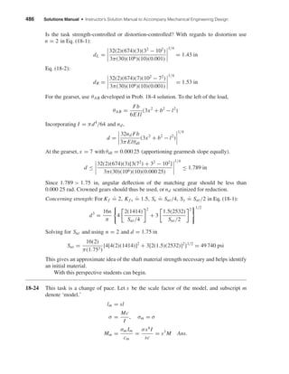 486 Solutions Manual • Instructor’s Solution Manual to Accompany Mechanical Engineering Design
Is the task strength-controlled or distortion-controlled? With regards to distortion use
n = 2 in Eq. (18-1):
dL =
32(2)(674)(3)(32
− 102
)
3π(30)(106)(10)(0.001)
1/4
= 1.43 in
Eq. (18-2):
dR =
32(2)(674)(7)(102
− 72
)
3π(30)(106)(10)(0.001)
1/4
= 1.53 in
For the gearset, use θAB developed in Prob. 18-4 solution. To the left of the load,
θAB =
Fb
6E Il
(3x2
+ b2
− l2
)
Incorporating I = πd4
/64 and nd,
d =
32nd Fb
3π Elθall
(3x2
+ b2
− l2
)
1/4
At the gearset, x = 7 with θall = 0.000 25 (apportioning gearmesh slope equally).
d ≤
32(2)(674)(3)[3(72
) + 32
− 102
]
3π(30)(106)(10)(0.000 25)
1/4
≤ 1.789 in
Since 1.789 > 1.75 in, angular deﬂection of the matching gear should be less than
0.000 25 rad. Crowned gears should thus be used, or nd scutinized for reduction.
Concerning strength: For Kf
.
= 2, Kf s
.
= 1.5, Se
.
= Sut/4, Sy
.
= Sut/2 in Eq. (18-1):
d3
=
16n
π
4
2(1414)
Sut/4
2
+ 3
1.5(2532)
Sut/2
2 1/2
Solving for Sut and using n = 2 and d = 1.75 in
Sut =
16(2)
π(1.753)
{4[4(2)(1414)]2
+ 3[2(1.5)(2532)]2
}1/2
= 49 740 psi
This gives an approximate idea of the shaft material strength necessary and helps identify
an initial material.
With this perspective students can begin.
18-24 This task is a change of pace. Let s be the scale factor of the model, and subscript m
denote ‘model.’
lm = sl
σ =
Mc
I
, σm = σ
Mm =
σm Im
cm
=
σs4
I
sc
= s3
M Ans.
shi20396_ch18.qxd 8/28/03 4:17 PM Page 486
 