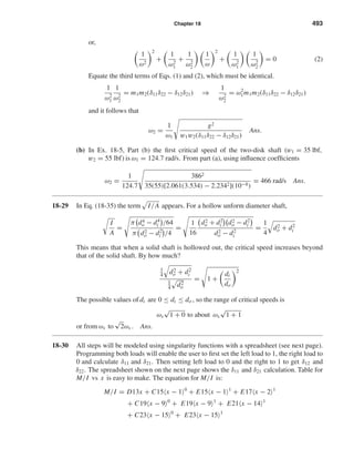Chapter 18 493
or,
1
ω2
2
+
1
ω2
1
+
1
ω2
2
1
ω
2
+
1
ω2
1
1
ω2
2
= 0 (2)
Equate the third terms of Eqs. (1) and (2), which must be identical.
1
ω2
1
1
ω2
2
= m1m2(δ11δ22 − δ12δ21) ⇒
1
ω2
2
= ω2
1m1m2(δ11δ22 − δ12δ21)
and it follows that
ω2 =
1
ω1
g2
w1w2(δ11δ22 − δ12δ21)
Ans.
(b) In Ex. 18-5, Part (b) the ﬁrst critical speed of the two-disk shaft (w1 = 35 lbf,
w2 = 55 lbf) is ω1 = 124.7 rad/s. From part (a), using inﬂuence coefﬁcients
ω2 =
1
124.7
3862
35(55)[2.061(3.534) − 2.2342](10−8)
= 466 rad/s Ans.
18-29 In Eq. (18-35) the term I/A appears. For a hollow unform diameter shaft,
I
A
=
π d4
o − d4
i /64
π d2
o − d2
i /4
=
1
16
d2
o + d2
i d2
o − d2
i
d2
o − d2
i
=
1
4
d2
o + d2
i
This means that when a solid shaft is hollowed out, the critical speed increases beyond
that of the solid shaft. By how much?
1
4 d2
o + d2
i
1
4 d2
o
= 1 +
di
do
2
The possible values of di are 0 ≤ di ≤ do , so the range of critical speeds is
ωs
√
1 + 0 to about ωs
√
1 + 1
or from ωs to
√
2ωs . Ans.
18-30 All steps will be modeled using singularity functions with a spreadsheet (see next page).
Programming both loads will enable the user to ﬁrst set the left load to 1, the right load to
0 and calculate δ11 and δ21. Then setting left load to 0 and the right to 1 to get δ12 and
δ22. The spreadsheet shown on the next page shows the δ11 and δ21 calculation. Table for
M/I vs x is easy to make. The equation for M/I is:
M/I = D13x + C15 x − 1 0
+ E15 x − 1 1
+ E17 x − 2 1
+ C19 x − 9 0
+ E19 x − 9 1
+ E21 x − 14 1
+ C23 x − 15 0
+ E23 x − 15 1
shi20396_ch18.qxd 8/28/03 4:17 PM Page 493
 