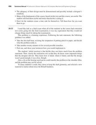 • The adequacy of their design must be demonstrated and possibly include a designer’s
notebook.
• Many of the fundaments of the course, based on this text and this course, are useful. The
student will ﬁnd them useful and notice that he/she is doing it.
• Don’t let the students create a time sink for themselves. Tell them how far you want
them to go.
18-33 I used this task as a ﬁnal exam when all of the students in the course had consistent
test scores going into the ﬁnal examination; it was my expectation that they would not
change things much by taking the examination.
This problem is a learning experience. Following the task statement, the following
guidance was added.
• Take the ﬁrst half hour, resisting the temptation of putting pencil to paper, and decide
what the problem really is.
• Take another twenty minutes to list several possible remedies.
• Pick one, and show your instructor how you would implement it.
The students’ initial reaction is that he/she does not know much from the problem
statement. Then, slowly the realization sets in that they do know some important things
that the designer did not. They knew how it failed, where it failed, and that the design
wasn’t good enough; it was close, though.
Also, a ﬁx at the bearing seat lead-in could transfer the problem to the shoulder ﬁllet,
and the problem may not be solved.
To many students’s credit, they chose to keep the shaft geometry, and selected a new
material to realize about twice the Brinell hardness.
496 Solutions Manual • Instructor’s Solution Manual to Accompany Mechanical Engineering Design
shi20396_ch18.qxd 8/28/03 4:17 PM Page 496
 