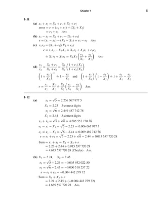 Chapter 1 5
1-11
(a) x1 + x2 = X1 + e1 + X2 + e2
error = e = (x1 + x2) − (X1 + X2)
= e1 + e2 Ans.
(b) x1 − x2 = X1 + e1 − (X2 + e2)
e = (x1 − x2) − (X1 − X2) = e1 − e2 Ans.
(c) x1x2 = (X1 + e1)(X2 + e2)
e = x1x2 − X1 X2 = X1e2 + X2e1 + e1e2
.
= X1e2 + X2e1 = X1 X2
e1
X1
+
e2
X2
Ans.
(d)
x1
x2
=
X1 + e1
X2 + e2
=
X1
X2
1 + e1/X1
1 + e2/X2
1 +
e2
X2
−1
.
= 1 −
e2
X2
and 1 +
e1
X1
1 −
e2
X2
.
= 1 +
e1
X1
−
e2
X2
e =
x1
x2
−
X1
X2
.
=
X1
X2
e1
X1
−
e2
X2
Ans.
1-12
(a) x1 =
√
5 = 2.236 067 977 5
X1 = 2.23 3-correct digits
x2 =
√
6 = 2.449 487 742 78
X2 = 2.44 3-correct digits
x1 + x2 =
√
5 +
√
6 = 4.685 557 720 28
e1 = x1 − X1 =
√
5 − 2.23 = 0.006 067 977 5
e2 = x2 − X2 =
√
6 − 2.44 = 0.009 489 742 78
e = e1 + e2 =
√
5 − 2.23 +
√
6 − 2.44 = 0.015 557 720 28
Sum = x1 + x2 = X1 + X2 + e
= 2.23 + 2.44 + 0.015 557 720 28
= 4.685 557 720 28 (Checks) Ans.
(b) X1 = 2.24, X2 = 2.45
e1 =
√
5 − 2.24 = −0.003 932 022 50
e2 =
√
6 − 2.45 = −0.000 510 257 22
e = e1 + e2 = −0.004 442 279 72
Sum = X1 + X2 + e
= 2.24 + 2.45 + (−0.004 442 279 72)
= 4.685 557 720 28 Ans.
shi20396_ch01.qxd 6/5/03 12:11 PM Page 5
 