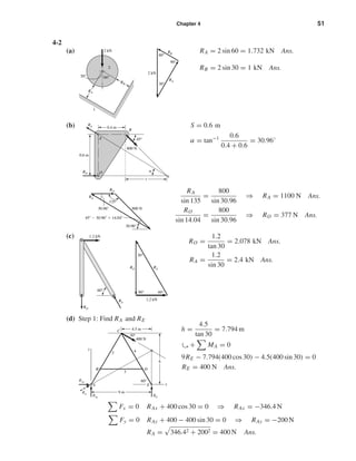 Chapter 4 51
4-2
(a) RA = 2 sin 60 = 1.732 kN Ans.
RB = 2 sin 30 = 1 kN Ans.
(b) S = 0.6 m
α = tan−1 0.6
0.4 + 0.6
= 30.96◦
RA
sin 135
=
800
sin 30.96
⇒ RA = 1100 N Ans.
RO
sin 14.04
=
800
sin 30.96
⇒ RO = 377 N Ans.
(c)
RO =
1.2
tan 30
= 2.078 kN Ans.
RA =
1.2
sin 30
= 2.4 kN Ans.
(d) Step 1: Find RA and RE
h =
4.5
tan 30
= 7.794 m
ۗ+ MA = 0
9RE − 7.794(400 cos 30) − 4.5(400 sin 30) = 0
RE = 400 N Ans.
Fx = 0 RAx + 400 cos 30 = 0 ⇒ RAx = −346.4 N
Fy = 0 RAy + 400 − 400 sin 30 = 0 ⇒ RAy = −200 N
RA = 346.42 + 2002 = 400 N Ans.
D
C
h
B
y
E xA
4.5 m
9 m
400 N
3
42
30°
60°
RAy
RA
RAx
RE
1.2 kN
60°
RA
RO
60°90°
30°
1.2 kN
RARO
45Њ Ϫ 30.96Њ ϭ 14.04Њ
135°
30.96°
30.96°
800 N
RA
RO
O
0.4 m
45°
800 N
␣
0.6 m
A
s
RA
RO
B
60°
90°
30°
2 kN
RA
RB
2
1
2 kN
60°30°
RA
RB
shi20396_ch04.qxd 8/18/03 10:35 AM Page 51
 