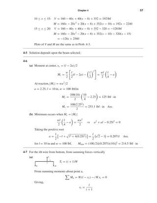 Chapter 4 57
10 ≤ x ≤ 15: V = 160 − 40x + 40(x − 8) + 352 = 192 lbf
M = 160x − 20x2
+ 20(x − 8) + 352(x − 10) = 192x − 2240
15 ≤ x ≤ 20: V = 160 − 40x + 40(x − 8) + 352 − 320 = −128 lbf
M = 160x − 20x2
− 20(x − 8) + 352(x − 10) − 320(x − 15)
= −128x + 2560
Plots of V and M are the same as in Prob. 4-3.
4-5 Solution depends upon the beam selected.
4-6
(a) Moment at center, xc = (l − 2a)/2
Mc =
w
2
l
2
(l − 2a) −
l
2
2
=
wl
2
l
4
− a
At reaction, |Mr | = wa2
/2
a = 2.25, l = 10 in, w = 100 lbf/in
Mc =
100(10)
2
10
4
− 2.25 = 125 lbf · in
Mr =
100(2.252
)
2
= 253.1 lbf · in Ans.
(b) Minimum occurs when Mc = |Mr |
wl
2
l
4
− a =
wa2
2
⇒ a2
+ al − 0.25l2
= 0
Taking the positive root
a =
1
2
−l + l2 + 4(0.25l2) =
l
2
√
2 − 1 = 0.2071l Ans.
for l = 10 in and w = 100 lbf, Mmin = (100/2)[(0.2071)(10)]2
= 214.5 lbf · in
4-7 For the ith wire from bottom, from summing forces vertically
(a)
Ti = (i + 1)W
From summing moments about point a,
Ma = W(l − xi ) − iW xi = 0
Giving,
xi =
l
i + 1
W iW
Ti
xi
a
shi20396_ch04.qxd 8/18/03 10:35 AM Page 57
 