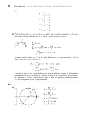 58 Solutions Manual • Instructor’s Solution Manual to Accompany Mechanical Engineering Design
So
W =
l
1 + 1
=
l
2
x =
l
2 + 1
=
l
3
y =
l
3 + 1
=
l
4
z =
l
4 + 1
=
l
5
(b) With straight rigid wires, the mobile is not stable. Any perturbation can lead to all wires
becoming collinear. Consider a wire of length l bent at its string support:
Ma = 0
Ma =
iWl
i + 1
cos α −
ilW
i + 1
cos β = 0
iWl
i + 1
(cos α − cos β) = 0
Moment vanishes when α = β for any wire. Consider a ccw rotation angle β, which
makes α → α + β and β → α − β
Ma =
iWl
i + 1
[cos(α + β) − cos(α − β)]
=
2iWl
i + 1
sin α sin β
.
=
2iWlβ
i + 1
sin α
There exists a correcting moment of opposite sense to arbitrary rotation β. An equation
for an upward bend can be found by changing the sign of W. The moment will no longer
be correcting. A curved, convex-upward bend of wire will produce stable equilibrium
too, but the equation would change somewhat.
4-8
(a)
C =
12 + 6
2
= 9
CD =
12 − 6
2
= 3
R = 32 + 42 = 5
σ1 = 5 + 9 = 14
σ2 = 9 − 5 = 4
2␾s
(12, 4cw
)
C
R
D
␶2
␶1
␴1
␴␴2
2␾p
(6, 4ccw
)
y
x
␶cw
␶ccw
W
iW
il
i ϩ 1
Ti
␤␣
l
i ϩ 1
shi20396_ch04.qxd 8/18/03 10:35 AM Page 58
 