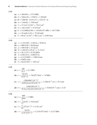 6 Solutions Manual • Instructor’s Solution Manual to Accompany Mechanical Engineering Design
1-13
(a) σ = 20(6.89) = 137.8 MPa
(b) F = 350(4.45) = 1558 N = 1.558 kN
(c) M = 1200 lbf · in (0.113) = 135.6 N · m
(d) A = 2.4(645) = 1548 mm2
(e) I = 17.4 in4
(2.54)4
= 724.2 cm4
(f) A = 3.6(1.610)2
= 9.332 km2
(g) E = 21(1000)(6.89) = 144.69(103
) MPa = 144.7 GPa
(h) v = 45 mi/h (1.61) = 72.45 km/h
(i) V = 60 in3
(2.54)3
= 983.2 cm3
= 0.983 liter
1-14
(a) l = 1.5/0.305 = 4.918 ft = 59.02 in
(b) σ = 600/6.89 = 86.96 kpsi
(c) p = 160/6.89 = 23.22 psi
(d) Z = 1.84(105
)/(25.4)3
= 11.23 in3
(e) w = 38.1/175 = 0.218 lbf/in
(f) δ = 0.05/25.4 = 0.00197 in
(g) v = 6.12/0.0051 = 1200 ft/min
(h) = 0.0021 in/in
(i) V = 30/(0.254)3
= 1831 in3
1-15
(a) σ =
200
15.3
= 13.1 MPa
(b) σ =
42(103
)
6(10−2)2
= 70(106
) N/m2
= 70 MPa
(c) y =
1200(800)3
(10−3
)3
3(207)(6.4)(109)(10−2)4
= 1.546(10−2
) m = 15.5 mm
(d) θ =
1100(250)(10−3
)
79.3(π/32)(25)4(109)(10−3)4
= 9.043(10−2
) rad = 5.18◦
1-16
(a) σ =
600
20(6)
= 5 MPa
(b) I =
1
12
8(24)3
= 9216 mm4
(c) I =
π
64
324
(10−1
)4
= 5.147 cm4
(d) τ =
16(16)
π(253)(10−3)3
= 5.215(106
) N/m2
= 5.215 MPa
shi20396_ch01.qxd 6/5/03 12:11 PM Page 6
 