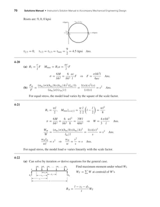 70 Solutions Manual • Instructor’s Solution Manual to Accompany Mechanical Engineering Design
Roots are: 9, 0, 0 kpsi
τ2/3 = 0, τ1/2 = τ1/3 = τmax =
9
2
= 4.5 kpsi Ans.
4-20
(a) R1 =
c
l
F Mmax = R1a =
ac
l
F
σ =
6M
bh2
=
6
bh2
ac
l
F ⇒ F =
σbh2
l
6ac
Ans.
(b)
Fm
F
=
(σm/σ)(bm/b) (hm/h)2
(lm/l)
(am/a) (cm/c)
=
1(s)(s)2
(s)
(s)(s)
= s2
Ans.
For equal stress, the model load varies by the square of the scale factor.
4-21
R1 =
wl
2
, Mmax|x=l/2 =
w
2
l
2
l −
l
2
=
wl2
8
σ =
6M
bh2
=
6
bh2
wl2
8
=
3Wl
4bh2
⇒ W =
4
3
σbh2
l
Ans.
Wm
W
=
(σm/σ)(bm/b) (hm/h)2
lm/l
=
1(s)(s)2
s
= s2
Ans.
wmlm
wl
= s2
⇒
wm
w
=
s2
s
= s Ans.
For equal stress, the model load w varies linearily with the scale factor.
4-22
(a) Can solve by iteration or derive equations for the general case.
Find maximum moment under wheel W3
WT = W at centroid of W’s
RA =
l − x3 − d3
l
WT
RA
W1
A B
W3 . . . . . .W2 WT
d3
Wn
RB
a23
a13
x3
l
␶2/3
␶(kpsi)
␴(kpsi)
␶1/2 ϭ ␶1/3
O 0 9
shi20396_ch04.qxd 8/18/03 10:36 AM Page 70
 