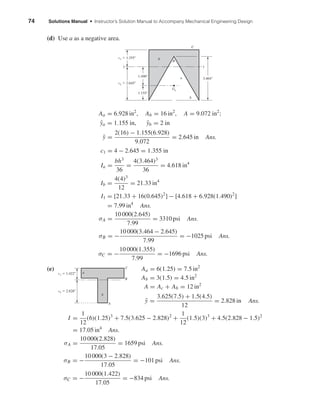 74 Solutions Manual • Instructor’s Solution Manual to Accompany Mechanical Engineering Design
(d) Use a as a negative area.
Aa = 6.928 in2
, Ab = 16 in2
, A = 9.072 in2
;
¯ya = 1.155 in, ¯yb = 2 in
¯y =
2(16) − 1.155(6.928)
9.072
= 2.645 in Ans.
c1 = 4 − 2.645 = 1.355 in
Ia =
bh3
36
=
4(3.464)3
36
= 4.618 in4
Ib =
4(4)3
12
= 21.33 in4
I1 = [21.33 + 16(0.645)2
] − [4.618 + 6.928(1.490)2
]
= 7.99 in4
Ans.
σA =
10 000(2.645)
7.99
= 3310 psi Ans.
σB = −
10 000(3.464 − 2.645)
7.99
= −1025 psi Ans.
σC = −
10 000(1.355)
7.99
= −1696 psi Ans.
(e) Aa = 6(1.25) = 7.5 in2
Ab = 3(1.5) = 4.5 in2
A = Ac + Ab = 12 in2
¯y =
3.625(7.5) + 1.5(4.5)
12
= 2.828 in Ans.
I =
1
12
(6)(1.25)3
+ 7.5(3.625 − 2.828)2
+
1
12
(1.5)(3)3
+ 4.5(2.828 − 1.5)2
= 17.05 in4
Ans.
σA =
10 000(2.828)
17.05
= 1659 psi Ans.
σB = −
10 000(3 − 2.828)
17.05
= −101 psi Ans.
σC = −
10 000(1.422)
17.05
= −834 psi Ans.
a
b
A
B
C
c1 ϭ 1.422"
c2 ϭ 2.828"
3.464"
11
Ga
B
b
a
C
A
c1 ϭ 1.355"
c2 ϭ 2.645"
1.490"
1.155"
shi20396_ch04.qxd 8/18/03 10:36 AM Page 74
 