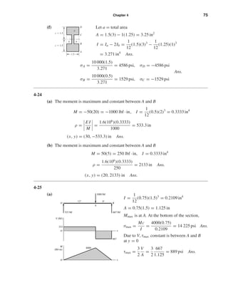 Chapter 4 75
(f) Let a = total area
A = 1.5(3) − 1(1.25) = 3.25 in2
I = Ia − 2Ib =
1
12
(1.5)(3)3
−
1
12
(1.25)(1)3
= 3.271 in4
Ans.
σA =
10 000(1.5)
3.271
= 4586 psi, σD = −4586 psi
Ans.
σB =
10 000(0.5)
3.271
= 1529 psi, σC = −1529 psi
4-24
(a) The moment is maximum and constant between A and B
M = −50(20) = −1000 lbf · in, I =
1
12
(0.5)(2)3
= 0.3333 in4
ρ =
E I
M
=
1.6(106
)(0.3333)
1000
= 533.3 in
(x, y) = (30, −533.3) in Ans.
(b) The moment is maximum and constant between A and B
M = 50(5) = 250 lbf · in, I = 0.3333 in4
ρ =
1.6(106
)(0.3333)
250
= 2133 in Ans.
(x, y) = (20, 2133) in Ans.
4-25
(a)
I =
1
12
(0.75)(1.5)3
= 0.2109 in4
A = 0.75(1.5) = 1.125 in
Mmax is at A. At the bottom of the section,
σmax =
Mc
I
=
4000(0.75)
0.2109
= 14 225 psi Ans.
Due to V, τmax constant is between A and B
at y = 0
τmax =
3
2
V
A
=
3
2
667
1.125
= 889 psi Ans.
1000 lbf
4000
333 lbf 667 lbf
O B
x
A
O
333
667
O
12" 6"
V (lbf)
M
(lbf•in)
x
C
B
A
b
a
b
D
c ϭ 1.5
c ϭ 1.5
1.5
shi20396_ch04.qxd 8/18/03 10:36 AM Page 75
 