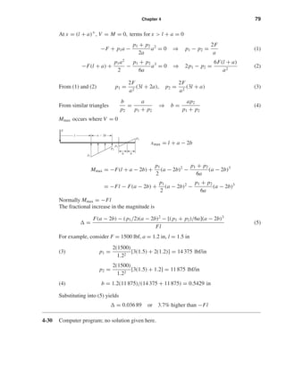 Chapter 4 79
At x = (l + a)+
, V = M = 0, terms for x > l + a = 0
−F + p1a −
p1 + p2
2a
a2
= 0 ⇒ p1 − p2 =
2F
a
(1)
−F(l + a) +
p1a2
2
−
p1 + p2
6a
a3
= 0 ⇒ 2p1 − p2 =
6F(l + a)
a2
(2)
From (1) and (2) p1 =
2F
a2
(3l + 2a), p2 =
2F
a2
(3l + a) (3)
From similar triangles
b
p2
=
a
p1 + p2
⇒ b =
ap2
p1 + p2
(4)
Mmax occurs where V = 0
xmax = l + a − 2b
Mmax = −F(l + a − 2b) +
p1
2
(a − 2b)2
−
p1 + p2
6a
(a − 2b)3
= −Fl − F(a − 2b) +
p1
2
(a − 2b)2
−
p1 + p2
6a
(a − 2b)3
Normally Mmax = −Fl
The fractional increase in the magnitude is
=
F(a − 2b) − ( p1/2)(a − 2b)2
− [( p1 + p2)/6a](a − 2b)3
Fl
(5)
For example, consider F = 1500 lbf, a = 1.2 in, l = 1.5 in
(3) p1 =
2(1500)
1.22
[3(1.5) + 2(1.2)] = 14 375 lbf/in
p2 =
2(1500)
1.22
[3(1.5) + 1.2] = 11 875 lbf/in
(4) b = 1.2(11 875)/(14 375 + 11 875) = 0.5429 in
Substituting into (5) yields
= 0.036 89 or 3.7% higher than −Fl
4-30 Computer program; no solution given here.
a Ϫ 2bl
F
p2
p2
p1
p2
b b
shi20396_ch04.qxd 8/18/03 10:36 AM Page 79
 