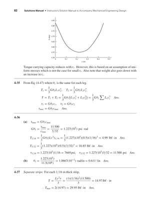 82 Solutions Manual • Instructor’s Solution Manual to Accompany Mechanical Engineering Design
Torque carrying capacity reduces with ri . However, this is based on an assumption of uni-
form stresses which is not the case for smallri . Also note that weight also goes down with
an increase in ri .
4-35 From Eq. (4-47) where θ1 is the same for each leg.
T1 =
1
3
Gθ1L1c3
1, T2 =
1
3
Gθ1L2c3
2
T = T1 + T2 =
1
3
Gθ1 L1c3
1 + L2c3
2 =
1
3
Gθ1 Li c3
i Ans.
τ1 = Gθ1c1, τ2 = Gθ1c2
τmax = Gθ1cmax Ans.
4-36
(a) τmax = Gθ1cmax
Gθ1 =
τmax
cmax
=
11 500
3/32
= 1.227(105
) psi · rad
T1/16 =
1
3
Gθ1(Lc3
)1/16 =
1
3
(1.227)(105
)(0.5)(1/16)3
= 4.99 lbf · in Ans.
T3/32 =
1
3
(1.227)(105
)(0.5)(3/32)3
= 16.85 lbf · in Ans.
τ1/16 = 1.227(105
)1/16 = 7669 psi, τ3/32 = 1.227(105
)3/32 = 11 500 psi Ans.
(b) θ1 =
1.227(105
)
11.5(106)
= 1.0667(10−2
) rad/in = 0.611◦/in Ans.
4-37 Separate strips: For each 1/16 in thick strip,
T =
Lc2
τ
3
=
(1)(1/16)2
(11 500)
3
= 14.97 lbf · in
∴ Tmax = 2(14.97) = 29.95 lbf · in Ans.
ri (in)
␪(deg)
4.50
4.55
4.65
4.60
4.70
4.75
4.80
4.85
0 0.30.20.1 0.4 0.5
shi20396_ch04.qxd 8/18/03 10:36 AM Page 82
 